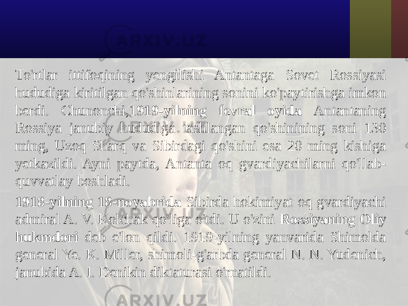 To&#39;rtlar ittifoqining yengilishi Antantaga Sovet Rossiyasi hududiga kiritilgan qo&#39;shinlarining sonini ko&#39;paytirishga imkon berdi. Chunonchi,1 919-yilning fevral oyida Antantaning Rossiya janubiy hududiga tashlangan qo&#39;shinining soni 130 ming, Uzoq Sharq va Sibirdagi qo&#39;shini esa 20 ming kishiga yetkazildi. Ayni paytda, Antanta oq gvardiyachilarni qo&#39;llab- quvvatlay boshladi. 1918-yilning 18-noyabrida Sibirda hokimiyat oq gvardiyachi admiral A. V. Kolchak qo&#39;liga o&#39;tdi. U o&#39;zini Rossiyaning Oliy hukmdori deb e&#39;lon qildi. 1919-yilning yanvarida Shimolda general Ye. K. Miller, shimoli-g&#39;arbda general N. N. Yudenich, janubida A. I. Denikin diktaturasi o&#39;rnatildi. 