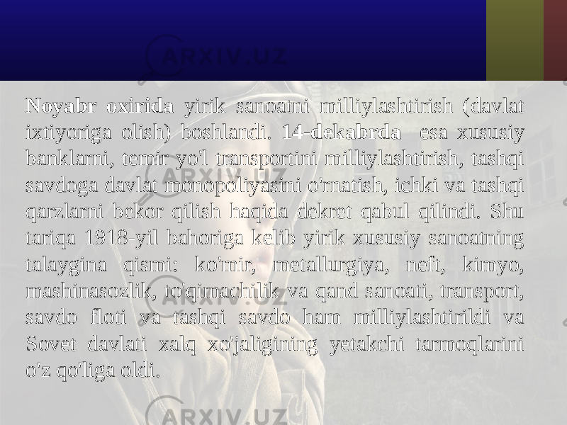 Noyabr oxirida yirik sanoatni milliylashtirish (davlat ixtiyoriga olish) boshlandi. 14-dekabrda esa xususiy banklarni, temir yo&#39;l transportini milliylashtirish, tashqi savdoga davlat monopoliyasini o&#39;rnatish, ichki va tashqi qarzlarni bekor qilish haqida dekret qabul qilindi. Shu tariqa 1918-yil bahoriga kelib yirik xususiy sanoatning talaygina qismi: ko&#39;mir, metallurgiya, neft, kimyo, mashinasozlik, to&#39;qimachilik va qand sanoati, transport, savdo floti va tashqi savdo ham milliylashtirildi va Sovet davlati xalq xo&#39;jaligining yetakchi tarmoqlarini o&#39;z qo&#39;liga oldi. 