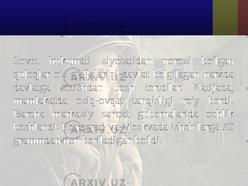 Sovet hukumati siyosatidan norozi bo&#39;lgan quloqlar o&#39;z g&#39;allalarini davlat belgilagan narxda davlatga sotishdan bosh tortdilar. Natijada, mamlakatda oziq-ovqat tanqisligi ro&#39;y berdi. Barcha markaziy sanoat gubernalarida ochlik boshlandi. Petrograd va Moskvada ishchilarga 50 grammdan non beriladigan bo&#39;ldi. 