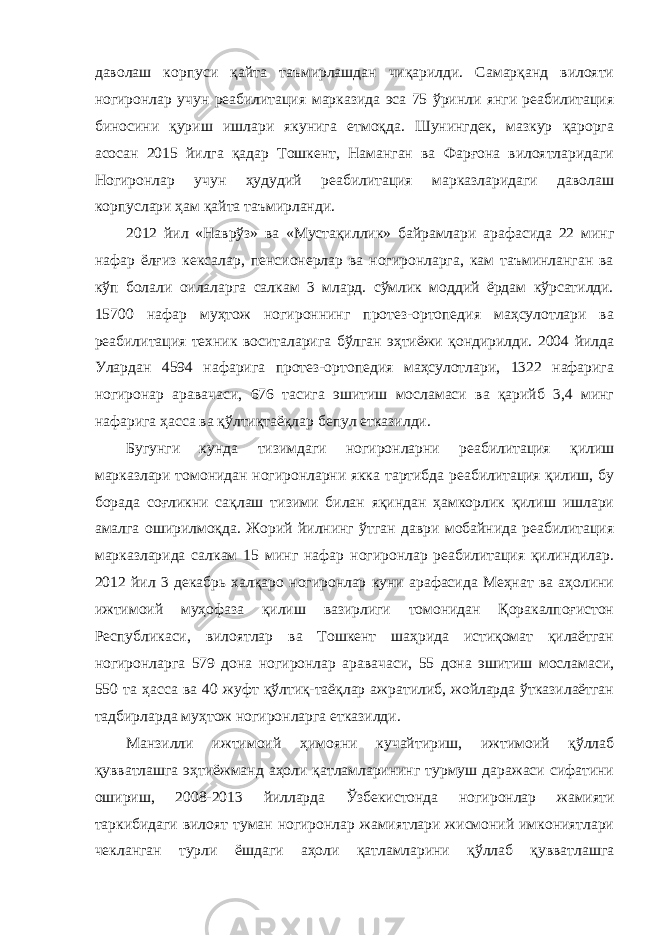 даволаш корпуси қайта таъмирлашдан чиқарилди. Самарқанд вилояти ногиронлар учун реабилитация марказида эса 75 ўринли янги реабилитация биносини қуриш ишлари якунига етмоқда. Шунингдек, мазкур қарорга асосан 2015 йилга қадар Тошкент, Наманган ва Фарғона вилоятларидаги Ногиронлар учун ҳудудий реабилитация марказларидаги даволаш корпуслари ҳам қайта таъмирланди. 2012 йил «Наврўз» ва «Мустақиллик» байрамлари арафасида 22 минг нафар ёлғиз кексалар, пенсионерлар ва ногиронларга, кам таъминланган ва кўп болали оилаларга салкам 3 млард. сўмлик моддий ёрдам кўрсатилди. 15700 нафар муҳтож ногироннинг протез-ортопедия маҳсулотлари ва реабилитация техник воситаларига бўлган эҳтиёжи қондирилди. 2004 йилда Улардан 4594 нафарига протез-ортопедия маҳсулотлари, 1322 нафарига ногиронар аравачаси, 676 тасига эшитиш мосламаси ва қарийб 3,4 минг нафарига ҳасса ва қўлтиқтаёқлар бепул етказилди. Бугунги кунда тизимдаги ногиронларни реабилитация қилиш марказлари томонидан ногиронларни якка тартибда реабилитация қилиш, бу борада соғликни сақлаш тизими билан яқиндан ҳамкорлик қилиш ишлари амалга оширилмоқда. Жорий йилнинг ўтган даври мобайнида реабилитация марказларида салкам 15 минг нафар ногиронлар реабилитация қилиндилар. 2012 йил 3 декабрь халқаро ногиронлар куни арафасида Меҳнат ва аҳолини ижтимоий муҳофаза қилиш вазирлиги томонидан Қоракалпоғистон Республикаси, вилоятлар ва Тошкент шаҳрида истиқомат қилаётган ногиронларга 579 дона ногиронлар аравачаси, 55 дона эшитиш мосламаси, 550 та ҳасса ва 40 жуфт қўлтиқ-таёқлар ажратилиб, жойларда ўтказилаётган тадбирларда муҳтож ногиронларга етказилди. Манзилли ижтимоий ҳимояни кучайтириш, ижтимоий қўллаб қувватлашга эҳтиёжманд аҳоли қатламларининг турмуш даражаси сифатини ошириш, 2008-2013 йилларда Ўзбекистонда ногиронлар жамияти таркибидаги вилоят туман ногиронлар жамиятлари жисмоний имкониятлари чекланган турли ёшдаги аҳоли қатламларини қўллаб қувватлашга 