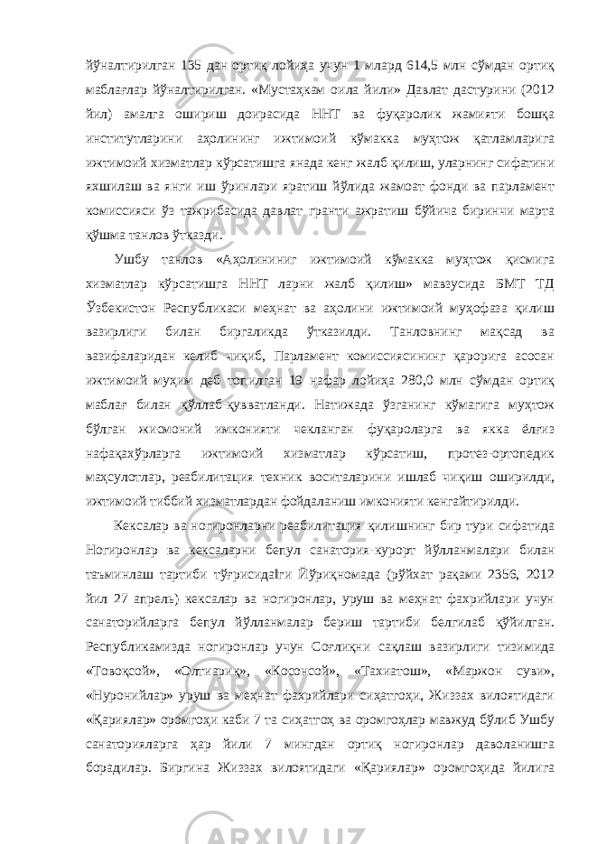 йўналтирилган 135 дан ортиқ лойиҳа учун 1 млард 614,5 млн сўмдан ортиқ маблағлар йўналтирилган. «Мустаҳкам оила йили» Давлат дастурини (2012 йил) амалга ошириш доирасида ННТ ва фуқаролик жамияти бошқа институтларини аҳолининг ижтимоий кўмакка муҳтож қатламларига ижтимоий хизматлар кўрсатишга янада кенг жалб қилиш, уларнинг сифатини яхшилаш ва янги иш ўринлари яратиш йўлида жамоат фонди ва парламент комиссияси ўз тажрибасида давлат гранти ажратиш бўйича биринчи марта қўшма танлов ўтказди. Ушбу танлов «Аҳолининиг ижтимоий кўмакка муҳтож қисмига хизматлар кўрсатишга ННТ ларни жалб қилиш» мавзусида БМТ ТД Ўзбекистон Республикаси меҳнат ва аҳолини ижтимоий муҳофаза қилиш вазирлиги билан биргаликда ўтказилди. Танловнинг мақсад ва вазифаларидан келиб чиқиб, Парламент комиссиясининг қарорига асосан ижтимоий муҳим деб топилган 19 нафар лойиҳа 280,0 млн сўмдан ортиқ маблағ билан қўллаб-қувватланди. Натижада ўзганинг кўмагига муҳтож бўлган жисмоний имконияти чекланган фуқароларга ва якка ёлғиз нафақахўрларга ижтимоий хизматлар кўрсатиш, протез-ортопедик маҳсулотлар, реабилитация техник воситаларини ишлаб чиқиш оширилди, ижтимоий тиббий хизматлардан фойдаланиш имконияти кенгайтирилди. Кексалар ва ногиронларни реабилитация қилишнинг бир тури сифатида Ногиронлар ва кексаларни бепул санатория-курорт йўлланмалари билан таъминлаш тартиби тўғрисида‖ги Йўриқномада (рўйхат рақами 2356, 2012 йил 27 апрель) кексалар ва ногиронлар, уруш ва меҳнат фахрийлари учун санаторийларга бепул йўлланмалар бериш тартиби белгилаб қўйилган. Республикамизда ногиронлар учун Соғлиқни сақлаш вазирлиги тизимида «Товоқсой», «Олтиариқ», «Косонсой», «Тахиатош», «Маржон суви», «Нуронийлар» уруш ва меҳнат фахрийлари сиҳатгоҳи, Жиззах вилоятидаги «Қариялар» оромгоҳи каби 7 та сиҳатгоҳ ва оромгоҳлар мавжуд бўлиб Ушбу санаторияларга ҳар йили 7 мингдан ортиқ ногиронлар даволанишга борадилар. Биргина Жиззах вилоятидаги «Қариялар» оромгоҳида йилига 