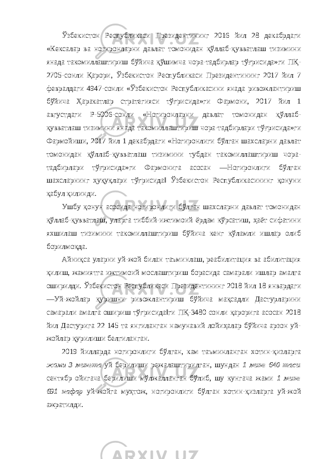 Ўзбекистон Республикаси Президентининг 2016 йил 28 декабрдаги «Кексалар ва ногиронларни давлат томонидан қўллаб-қувватлаш тизимини янада такомиллаштириш бўйича қўшимча чора-тадбирлар тўғрисида»ги ПҚ- 2705-сонли Қарори, Ўзбекистон Республикаси Президентининг 2017 йил 7 февралдаги 4947-сонли «Ўзбекистон Республикасини янада ривожлантириш бўйича Ҳаракатлар стратегияси тўғрисида»ги Фармони, 2017 йил 1 августдаги Р-5006-сонли «Ногиронларни давлат томонидан қўллаб- қувватлаш тизимини янада такомиллаштириш чора-тадбирлари тўғрисида»ги Фармойиши, 2017 йил 1 декабрдаги «Ногиронлиги бўлган шахсларни давлат томонидан қўллаб-қувватлаш тизимини тубдан такомиллаштириш чора- тадбирлари тўғрисида»ги Фармонига асосан ―Ногиронлиги бўлган шахсларнинг ҳуқуқлари тўғрисида‖ Ўзбекистон Республикасининг қонуни қабул қилинди. Ушбу қонун асосида ногиронлиги бўлган шахсларни давлат томонидан қўллаб-қувватлаш, уларга тиббий-ижтимоий ёрдам кўрсатиш, ҳаёт сифатини яхшилаш тизимини такомиллаштириш бўйича кенг кўламли ишлар олиб борилмоқда. Айниқса уларни уй-жой билан таъминлаш, реабилитация ва абилитация қилиш, жамиятга ижтимоий мослаштириш борасида самарали ишлар амалга оширилди. Ўзбекистон Республикаси Президентининг 2018 йил 18 январдаги ―Уй-жойлар қуришни ривожлантириш бўйича мақсадли Дастурларини самарали амалга ошириш тўғрисида‖ги ПҚ-3480 сонли қарорига асосан 2018 йил Дастурига 22 145 та янгиланган намунавий лойиҳалар бўйича арзон уй- жойлар қурилиши белгиланган. 2019 йилларда ногиронлиги бўлган, кам таъминланган хотин-қизларга жами 3 мингта уй берилиши режалаштирилган, шундан 1 минг 640 таси сентябр ойигача берилиши мўлжалланган бўлиб, шу кунгача жами 1 минг 691 нафар уй-жойга муҳтож, ногиронлиги бўлган хотин-қизларга уй-жой ажратилди. 