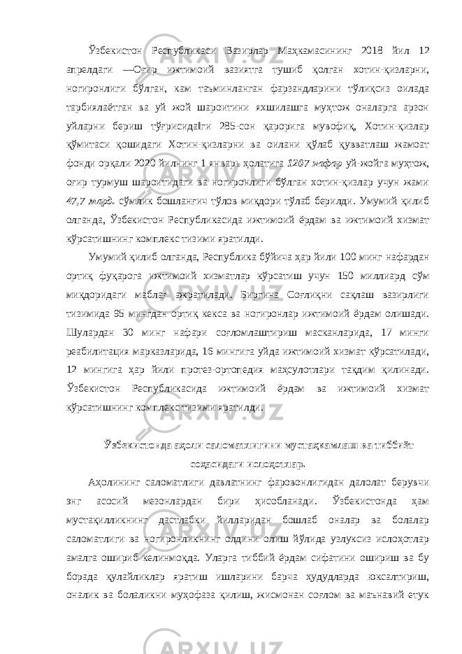 Ўзбекистон Республикаси Вазирлар Маҳкамасининг 2018 йил 12 апрелдаги ―Оғир ижтимоий вазиятга тушиб қолган хотин-қизларни, ногиронлиги бўлган, кам таъминланган фарзандларини тўлиқсиз оилада тарбиялаётган ва уй жой шароитини яхшилашга муҳтож оналарга арзон уйларни бериш тўғрисида‖ги 285-сон қарорига мувофиқ, Хотин-қизлар қўмитаси қошидаги Хотин-қизларни ва оилани қўлаб қувватлаш жамоат фонди орқали 2020 йилнинг 1 январь ҳолатига 1207 нафар уй-жойга муҳтож, оғир турмуш шароитидаги ва ногиронлиги бўлган хотин-қизлар учун жами 47,7 млрд. сўмлик бошланғич тўлов миқдори тўлаб берилди. Умумий қилиб олганда, Ўзбекистон Республикасида ижтимоий ёрдам ва ижтимоий хизмат кўрсатишнинг комплекс тизими яратилди. Умумий қилиб олганда, Республика бўйича ҳар йили 100 минг нафардан ортиқ фуқарога ижтимоий хизматлар кўрсатиш учун 150 миллиард сўм миқдоридаги маблағ ажратилади. Биргина Соғлиқни сақлаш вазирлиги тизимида 95 мингдан ортиқ кекса ва ногиронлар ижтимоий ёрдам олишади. Шулардан 30 минг нафари соғломлаштириш масканларида, 17 минги реабилитация марказларида, 16 мингига уйда ижтимоий хизмат кўрсатилади, 12 мингига ҳар йили протез-ортопедия маҳсулотлари тақдим қилинади. Ўзбекистон Республикасида ижтимоий ёрдам ва ижтимоий хизмат кўрсатишнинг комплекс тизими яратилди. Ўзбекистонда аҳоли саломатлигини мустаҳкамлаш ва тиббиёт соҳасидаги ислоҳотлар. Аҳолининг саломатлиги давлатнинг фаровонлигидан далолат берувчи энг асосий мезонлардан бири ҳисобланади. Ўзбекистонда ҳам мустақилликнинг дастлабки йилларидан бошлаб оналар ва болалар саломатлиги ва ногиронликнинг олдини олиш йўлида узлуксиз ислоҳотлар амалга ошириб келинмоқда. Уларга тиббий ёрдам сифатини ошириш ва бу борада қулайликлар яратиш ишларини барча ҳудудларда юксалтириш, оналик ва болаликни муҳофаза қилиш, жисмонан соғлом ва маънавий етук 