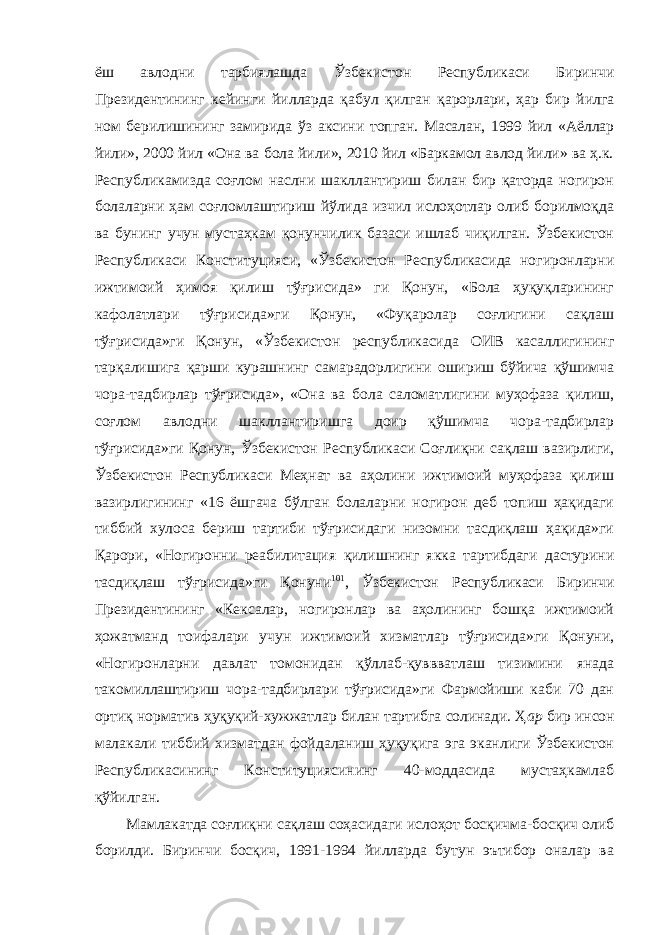 ёш авлодни тарбиялашда Ўзбекистон Республикаси Биринчи Президентининг кейинги йилларда қабул қилган қарорлари, ҳар бир йилга ном берилишининг замирида ўз аксини топган. Масалан, 1999 йил «Аёллар йили», 2000 йил «Она ва бола йили», 2010 йил «Баркамол авлод йили» ва ҳ.к. Республикамизда соғлом наслни шакллантириш билан бир қаторда ногирон болаларни ҳам соғломлаштириш йўлида изчил ислоҳотлар олиб борилмоқда ва бунинг учун мустаҳкам қонунчилик базаси ишлаб чиқилган. Ўзбекистон Республикаси Конституцияси, «Ўзбекистон Республикасида ногиронларни ижтимоий ҳимоя қилиш тўғрисида» ги Қонун, «Бола ҳуқуқларининг кафолатлари тўғрисида»ги Қонун, «Фуқаролар соғлигини сақлаш тўғрисида»ги Қонун, «Ўзбекистон республикасида ОИВ касаллигининг тарқалишига қарши курашнинг самарадорлигини ошириш бўйича қўшимча чора-тадбирлар тўғрисида», «Она ва бола саломатлигини муҳофаза қилиш, соғлом авлодни шакллантиришга доир қўшимча чора-тадбирлар тўғрисида»ги Қонун, Ўзбекистон Республикаси Соғлиқни сақлаш вазирлиги, Ўзбекистон Республикаси Меҳнат ва аҳолини ижтимоий муҳофаза қилиш вазирлигининг «16 ёшгача бўлган болаларни ногирон деб топиш ҳақидаги тиббий хулоса бериш тартиби тўғрисидаги низомни тасдиқлаш ҳақида»ги Қарори, «Ногиронни реабилитация қилишнинг якка тартибдаги дастурини тасдиқлаш тўғрисида»ги Қонуни 101 , Ўзбекистон Республикаси Биринчи Президентининг «Кексалар, ногиронлар ва аҳолининг бошқа ижтимоий ҳожатманд тоифалари учун ижтимоий хизматлар тўғрисида»ги Қонуни, «Ногиронларни давлат томонидан қўллаб-қуввватлаш тизимини янада такомиллаштириш чора-тадбирлари тўғрисида»ги Фармойиши каби 70 дан ортиқ норматив ҳуқуқий-хужжатлар билан тартибга солинади. Ҳ ар бир инсон малакали тиббий хизматдан фойдаланиш ҳуқуқига эга эканлиги Ўзбекистон Республикасининг Конституциясининг 40-моддасида мустаҳкамлаб қўйилган. Мамлакатда соғлиқни сақлаш соҳасидаги ислоҳот босқичма-босқич олиб борилди. Биринчи босқич, 1991-1994 йилларда бутун эътибор оналар ва 