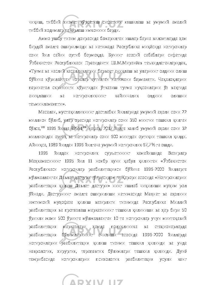 чиқиш, тиббий хизмат кўрсатиш сифатини яхшилаш ва умумий амалий тиббий ходимлар тайёрлаш имконини берди. Аммо ушбу тизим доирасида бажарилган ишлар барча вилоятларда ҳам бирдай амалга оширилмади ва натижада Республика миқёсида ногиронлар сони йил сайин ортиб бормоқда. Бунинг асосий сабаблари сифатида Ўзбекистон Республикаси Президенти Ш.М.Мирзиёев таъкидлаганларидек, «Туғма ва наслий касалликларни барвақт аниқлаш ва уларнинг олдини олиш бўйича кўрилаётган чоралар кутилган натижани бермаяпти. Чақалоқларни перинатал скрининги кўригидан ўтказиш туғма нуқсонларни ўз вақтида аниқлашни ва ногиронликнинг кейинчалик олдини олишни таъминламаяпти». Масалан, мустақилликнинг дастлабки йилларида умумий аҳоли сони 22 миллион бўлиб, улар орасида ногиронлар сони 350 мингни ташкил қилган бўлса, 105 1996 йилда 82551 106 нафар, 2017 йилга келиб умумий аҳоли сони 32 миллиондан ортиқ ва ногиронлар сони 600 мингдан ортиқни ташкил қилди. Айниқса, 1989 йилдан 1996 йилгача умумий ногиронлик 67,7% га ошди. 1996 йилдан ногиронлик суръатининг камайишида Вазирлар Маҳкамасининг 1995 йил 11 ноябр куни қабул қилинган «Ўзбекистон Республикаси ногиронлар реабилитацияси бўйича 1996-2000 йилларга мўлжалланган Давлат дастури тўғрисида» ги Қарори асосида «Ногиронларни реабилитация қилиш Давлат дастури» нинг ишлаб чиқилиши муҳим рол ўйнади. Дастурнинг амалга оширилиши натижасида Меҳнат ва аҳолини ижтимоий муҳофаза қилиш вазирлиги тизимида Республика Миллий реабилитация ва протезлаш марказининг ташкил қилиниши ва ҳар бири 50 ўринли жами 500 ўринга мўлжалланган 10 та ногиронлар учун минтақавий реабилитация марказлари ҳамда поликлиника ва стационарларда реабилитация бўлимларининг очилиши асосида 1996-2000 йилларда ногиронларни реабилитация қилиш тизими ташкил қилинди ва унда неврология, хирургия, терапевтик бўлимлари ташкил қилинди. Дунё тажрибасида ногиронларни психологик реабилитация усули кенг 