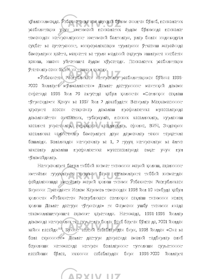 қўлланилмоқда. Ўзбекистонда ҳам шундай бўлим очилган бўлиб, психологик реабилитация учун ижтимоий психологик ёрдам бўлимида психолог томонидан ногиронларнинг ижтимоий белгилари, улар билан индивидуал суҳбат ва аутотренинг, микрорелаксация турларини ўтказиш жараёнида беморларни ҳаётга, меҳнатга ва турли маданий оқартув ишларига нисбатан ҳохиш, ишонч уйғотишга ёрдам кўрсатади. Психологик реабилитация ўтаганлар сони 65,5% ни ташкил қилади. «Ўзбекистон Республикаси ногиронлар реабилитацияси бўйича 1996- 2000 йилларга мўлжалланган» Давлат дастурининг мантиқий давоми сифатида 1996 йил 29 августда қабул қилинган «Соғлиқни сақлаш тўғрисида»ги Қонун ва 1997 йил 2 декабрдаги Вазирлар Маҳкамасининг қарорига асосан стационар даволаш профилактика муассаларида даволанаётган онкологик, туберкулёз, психик касалликлар, нурланиш касалига учраганлар, инфекцион касалликлар, сфилис, ВИЧ, Эндокрин касалликка чалинганлар беморларга дори дармонлар текин тарқатила бошлади. Болаликдан ногиронлар ва 1, 2 гуруҳ ногиронлари ва ёлғиз кексалар даволаш профилактика муассасаларида овқат учун пул тўламайдилар. Ногиронларга бепул тиббий хизмат тизимини жорий қилиш, аҳолининг имтиёзли гуруҳларига кирувчи барча қатламларига тиббий хизматдан фойдаланишда имтиёзлар жорий қилиш тизими Ўзбекистон Республикаси Биринчи Президенти Ислом Каримов томонидан 1998 йил 10 ноябрда қабул қилинган «Ўзбекистон Республикаси соғлиқни сақлаш тизимини ислоҳ қилиш Давлат дастури тўғрисида» ги Фармони ушбу тизимни янада такомиллаштиришга аҳамият қаратилди. Натижада, 1991-1996 йиллар давомида ногиронлик тез суръатлар билан ўсиб борган бўлса-да, 2001 йилдан кейин пасайди 113 . Бунинг асосий сабабларидан бири, 1998 йилдан «Она ва бола скрининги» Давлат дастури доирасида амалий тадбирлар олиб борилиши натижасида ногирон болаларнинг туғилиши суръатининг пасайиши бўлса, иккинчи сабаблардан бири 1996-2000 йилларга 