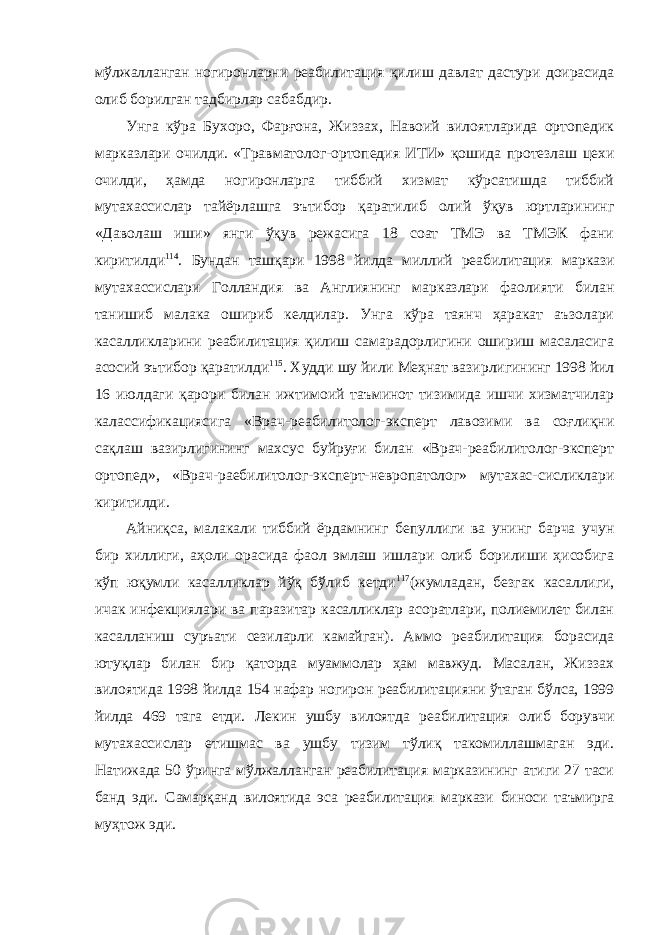 мўлжалланган ногиронларни реабилитация қилиш давлат дастури доирасида олиб борилган тадбирлар сабабдир. Унга кўра Бухоро, Фарғона, Жиззах, Навоий вилоятларида ортопедик марказлари очилди. «Травматолог-ортопедия ИТИ» қошида протезлаш цехи очилди, ҳамда ногиронларга тиббий хизмат кўрсатишда тиббий мутахассислар тайёрлашга эътибор қаратилиб олий ўқув юртларининг «Даволаш иши» янги ўқув режасига 18 соат ТМЭ ва ТМЭК фани киритилди 114 . Бундан ташқари 1998 йилда миллий реабилитация маркази мутахассислари Голландия ва Англиянинг марказлари фаолияти билан танишиб малака ошириб келдилар. Унга кўра таянч ҳаракат аъзолари касалликларини реабилитация қилиш самарадорлигини ошириш масаласига асосий эътибор қаратилди 115 . Худди шу йили Меҳнат вазирлигининг 1998 йил 16 июлдаги қарори билан ижтимоий таъминот тизимида ишчи хизматчилар калассификациясига «Врач-реабилитолог-эксперт лавозими ва соғлиқни сақлаш вазирлигининг махсус буйруғи билан «Врач-реабилитолог-эксперт ортопед», «Врач-раебилитолог-эксперт-невропатолог» мутахас-сисликлари киритилди. Айниқса, малакали тиббий ёрдамнинг бепуллиги ва унинг барча учун бир хиллиги, аҳоли орасида фаол эмлаш ишлари олиб борилиши ҳисобига кўп юқумли касалликлар йўқ бўлиб кетди 117 (жумладан, безгак касаллиги, ичак инфекциялари ва паразитар касалликлар асоратлари, полиемилет билан касалланиш суръати сезиларли камайган). Аммо реабилитация борасида ютуқлар билан бир қаторда муаммолар ҳам мавжуд. Масалан, Жиззах вилоятида 1998 йилда 154 нафар ногирон реабилитацияни ўтаган бўлса, 1999 йилда 469 тага етди. Лекин ушбу вилоятда реабилитация олиб борувчи мутахассислар етишмас ва ушбу тизим тўлиқ такомиллашмаган эди. Натижада 50 ўринга мўлжалланган реабилитация марказининг атиги 27 таси банд эди. Самарқанд вилоятида эса реабилитация маркази биноси таъмирга муҳтож эди. 