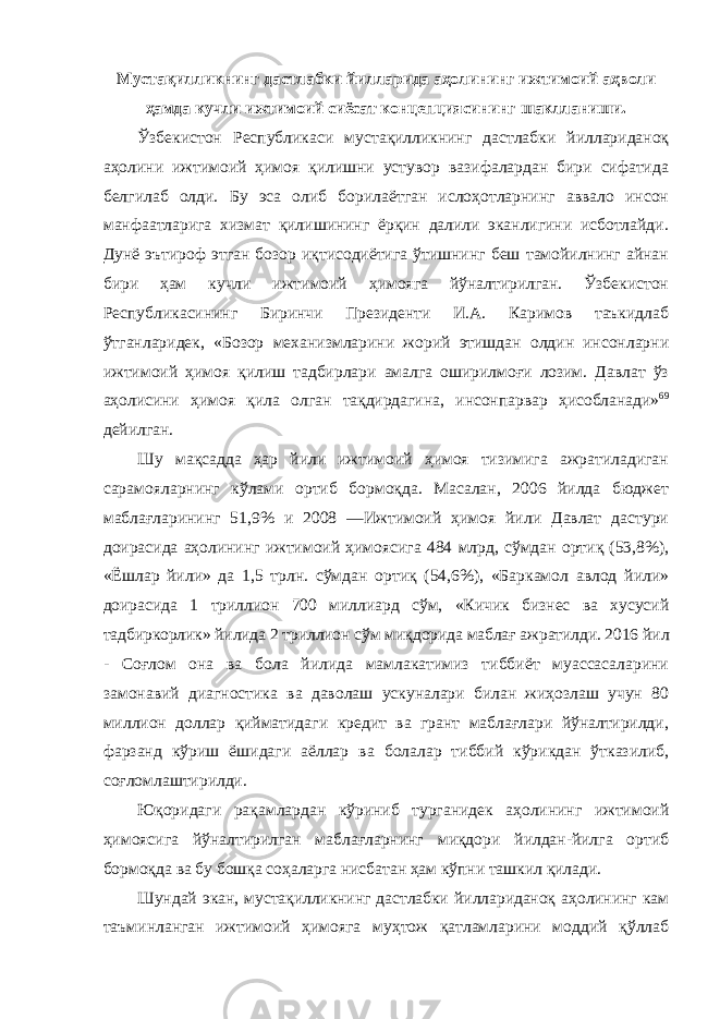 Мустақилликнинг дастлабки йилларида аҳолининг ижтимоий аҳволи ҳамда кучли ижтимоий сиёсат концепциясининг шаклланиши . Ўзбекистон Республикаси мустақилликнинг дастлабки йиллариданоқ аҳолини ижтимоий ҳимоя қилишни устувор вазифалардан бири сифатида белгилаб олди. Бу эса олиб борилаётган ислоҳотларнинг аввало инсон манфаатларига хизмат қилишининг ёрқин далили эканлигини исботлайди. Дунё эътироф этган бозор иқтисодиётига ўтишнинг беш тамойилнинг айнан бири ҳам кучли ижтимоий ҳимояга йўналтирилган. Ўзбекистон Республикасининг Биринчи Президенти И.А. Каримов таъкидлаб ўтганларидек, «Бозор механизмларини жорий этишдан олдин инсонларни ижтимоий ҳимоя қилиш тадбирлари амалга оширилмоғи лозим. Давлат ўз аҳолисини ҳимоя қила олган тақдирдагина, инсонпарвар ҳисобланади» 69 дейилган. Шу мақсадда ҳар йили ижтимоий ҳимоя тизимига ажратиладиган сарамояларнинг кўлами ортиб бормоқда. Масалан, 2006 йилда бюджет маблағларининг 51,9% и 2008 ―Ижтимоий ҳимоя йили Давлат дастури доирасида аҳолининг ижтимоий ҳимоясига 484 млрд, сўмдан ортиқ (53,8%), «Ёшлар йили» да 1,5 трлн. сўмдан ортиқ (54,6%), «Баркамол авлод йили» доирасида 1 триллион 700 миллиард сўм, «Кичик бизнес ва хусусий тадбиркорлик» йилида 2 триллион сўм миқдорида маблағ ажратилди. 2016 йил - Соғлом она ва бола йилида мамлакатимиз тиббиёт муассасаларини замонавий диагностика ва даволаш ускуналари билан жиҳозлаш учун 80 миллион доллар қийматидаги кредит ва грант маблағлари йўналтирилди, фарзанд кўриш ёшидаги аёллар ва болалар тиббий кўрикдан ўтказилиб, соғломлаштирилди. Юқоридаги рақамлардан кўриниб турганидек аҳолининг ижтимоий ҳимоясига йўналтирилган маблағларнинг миқдори йилдан-йилга ортиб бормоқда ва бу бошқа соҳаларга нисбатан ҳам кўпни ташкил қилади. Шундай экан, мустақилликнинг дастлабки йиллариданоқ аҳолининг кам таъминланган ижтимоий ҳимояга муҳтож қатламларини моддий қўллаб 