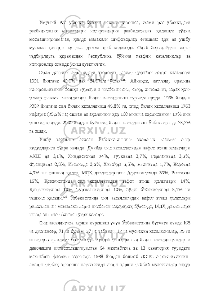 Умумий Республика бўйича таҳлил қилинса, жами республикадаги реабилитация марказлари ногиронларни реабилитация қилишга тўлиқ мослаштирилмаган, ҳамда малакали шифокорлар етишмас эди ва ушбу муаммо ҳозирги кунгача давом этиб келмоқда. Олиб борилаётган чора- тадбирларга қарамасдан Республика бўйича ҳавфли касалликлар ва ногиронлар сонида ўсиш кузатилган. Орол денгизи атрофидаги экологик вазият туфайли лепра касаллиги 1991 йилгача 49,6% дан 84,6%га ўсган 121 . Айниқса, катталар орасида ногиронликнинг бошқа турларига нисбатан сил, спид, онкологик, юрак қон- томир тизими касалликлар билан касалланиш суръати ортди. 1995 йилдан 2002 йилгача сил билан касалланиш 46,8% га, спид билан касалланиш 1760 нафарга (25,6% га) ошган ва аҳолининг ҳар 100 мингта аҳолисининг 12% ини ташкил қилади. 2000 йилдан буён сил билан касалланиш Ўзбекистонда 78,7% га ошди. Ушбу касаллик асосан Ўзбекистоннинг экологик вазияти оғир ҳудудларига тўғри келади. Дунёда сил касаллигидан вафот этиш ҳолатлари АҚШ да 0,1%, Ҳиндистонда 24%, Туркияда 0,7%, Германияда 0,3%, Францияда 0,5%, Италияда 0,6%, Хитойда 3,5%, Японияда 1,7%, Кореяда 4,9% ни ташкил қилса, МДҲ давлатларидан Афғонистонда 39%, Россияда 16%, Қозоғистонда сил касаллигидан вафот этиш ҳолатлари 14%, Қирғизистонда 10%, Туркманистонда 10%, бўлса Ўзбекистонда 6,1% ни ташкил қилади. 123 Ўзбекистонда сил касаллигидан вафот этиш ҳолатлари ривожланган мамалакатларга нисбатан юқорироқ бўлса-да, МДҲ давлатлари ичида энг паст фоизга тўғри келади. Сил касаллигига қарши курашиш учун Ўзбекистонда бугунги кунда 108 та диспансер, 71 та бўлим, 37 та кабинет, 12 та мустақил касалхоналар, 26 та санатория фаолият юритмоқда. Бундан ташқари сил билан касалланганларни даволашга ихтисослаштирилган 64 мактабгача ва 13 санатория туридаги мактаблар фаолият юритади. 1998 йилдан бошлаб ДОТС стратегиясининг амалга татбиқ этилиши натижасида силга қарши тиббий муассасалар зарур 