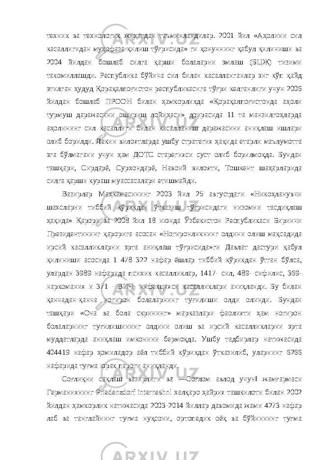 техник ва технологик жиҳатдан таъминландилар. 2001 йил «Аҳолини сил касаллигидан муҳофаза қилиш тўғрисида» ги қонуннинг қабул қилиниши ва 2004 йилдан бошлаб силга қарши болаларни эмлаш (БЦЖ) тизими такомиллашди. Республика бўйича сил билан касалланганлар энг кўп қайд этилган ҳудуд Қорақалпоғистон республикасига тўғри келганлиги учун 2006 йилдан бошлаб ПРООН билан ҳамкорликда «Қорақалпоғистонда аҳоли турмуш даражасини ошириш лойиҳаси» доирасида 11 та манзилгоҳларда аҳолининг сил касаллиги билан касалланиш даражасини аниқлаш ишлари олиб борилди. Лекин вилоятларда ушбу стратегия ҳақида етарли маълумотга эга бўлмагани учун ҳам ДОТС старегияси суст олиб борилмоқда. Бундан ташқари, Сирдарё, Сурхондарё, Навоий вилояти, Тошкент шаҳарларида силга қарши кураш муассасалари етишмайди. Вазирлар Маҳкамасининг 2003 йил 25 августдаги «Никоҳланувчи шахсларни тиббий кўрикдан ўтказиш тўғрисидаги низомни тасдиқлаш ҳақида» Қарори ва 2008 йил 18 июнда Ўзбекистон Республикаси Биринчи Президентининг қарорига асосан «Ногиронликнинг олдини олиш мақсадида ирсий касалликларни эрта аниқлаш тўғрисида»ги Давлат дастури қабул қилиниши асосида 1 478 322 нафар ёшлар тиббий кўрикдан ўтган бўлса, улардан 3989 нафарида психик касалликлар, 1417- сил, 489- сифилис, 369- наркомания и 371 - ВИЧ- инфекцияси касалликлари аниқланди. Бу билан қанчадан-қанча ногирон болаларнинг туғилиши олди олинди. Бундан ташқари «Она ва бола скрининг» марказлари фаолияти ҳам ногирон болаларнинг туғилишининг олдини олиш ва ирсий касалликларни эрта муддатларда аниқлаш имконини бермоқда. Ушбу тадбирлар натижасида 404419 нафар ҳомиладор аёл тиббий кўрикдан ўтказилиб, уларнинг 6266 нафарида туғма юрак пароги аниқланди. Соғлиқни сақлаш вазирлиги ва ―Соғлом авлод учун‖ жамғармаси Германиянинг Friedenzdorf interneshnl халқаро ҳайрия ташкилоти билан 2002 йилдан ҳамкорлик натижасида 2003-2014 йиллар давомида жами 4273 нафар лаб ва танглайнинг туғма нуқсони, ортопедик оёқ ва бўйиннинг туғма 