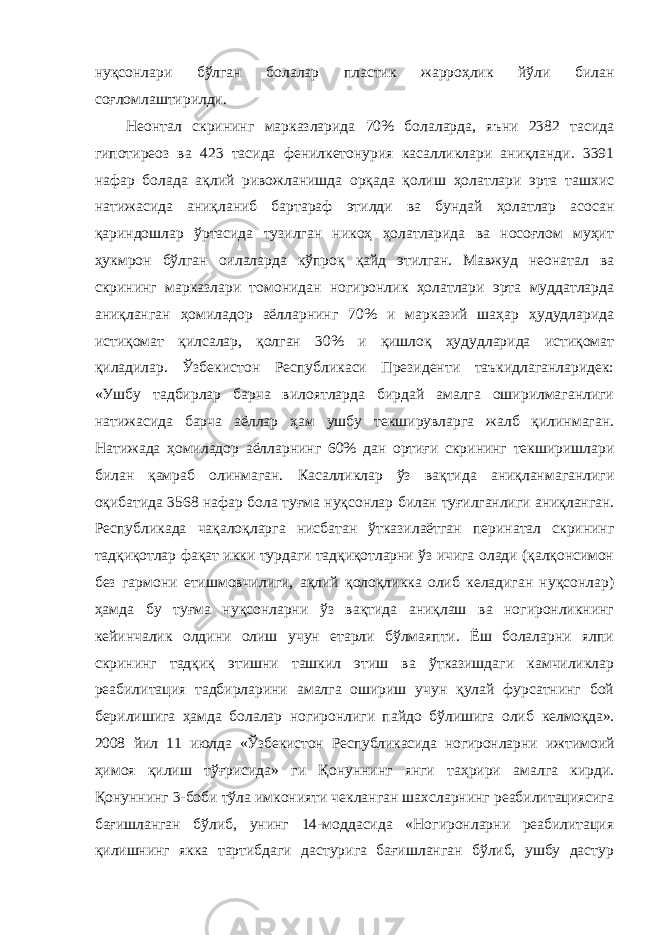 нуқсонлари бўлган болалар пластик жарроҳлик йўли билан соғломлаштирилди. Неонтал скрининг марказларида 70% болаларда, яъни 2382 тасида гипотиреоз ва 423 тасида фенилкетонурия касалликлари аниқланди. 3391 нафар болада ақлий ривожланишда орқада қолиш ҳолатлари эрта ташхис натижасида аниқланиб бартараф этилди ва бундай ҳолатлар асосан қариндошлар ўртасида тузилган никоҳ ҳолатларида ва носоғлом муҳит ҳукмрон бўлган оилаларда кўпроқ қайд этилган. Мавжуд неонатал ва скрининг марказлари томонидан ногиронлик ҳолатлари эрта муддатларда аниқланган ҳомиладор аёлларнинг 70% и марказий шаҳар ҳудудларида истиқомат қилсалар, қолган 30% и қишлоқ ҳудудларида истиқомат қиладилар. Ўзбекистон Республикаси Президенти таъкидлаганларидек: «Ушбу тадбирлар барча вилоятларда бирдай амалга оширилмаганлиги натижасида барча аёллар ҳам ушбу текширувларга жалб қилинмаган. Натижада ҳомиладор аёлларнинг 60% дан ортиғи скрининг текширишлари билан қамраб олинмаган. Касалликлар ўз вақтида аниқланмаганлиги оқибатида 3568 нафар бола туғма нуқсонлар билан туғилганлиги аниқланган. Республикада чақалоқларга нисбатан ўтказилаётган перинатал скрининг тадқиқотлар фақат икки турдаги тадқиқотларни ўз ичига олади (қалқонсимон без гармони етишмовчилиги, ақлий қолоқликка олиб келадиган нуқсонлар) ҳамда бу туғма нуқсонларни ўз вақтида аниқлаш ва ногиронликнинг кейинчалик олдини олиш учун етарли бўлмаяпти. Ёш болаларни ялпи скрининг тадқиқ этишни ташкил этиш ва ўтказишдаги камчиликлар реабилитация тадбирларини амалга ошириш учун қулай фурсатнинг бой берилишига ҳамда болалар ногиронлиги пайдо бўлишига олиб келмоқда». 2008 йил 11 июлда «Ўзбекистон Республикасида ногиронларни ижтимоий ҳимоя қилиш тўғрисида» ги Қонуннинг янги таҳрири амалга кирди. Қонуннинг 3-боби тўла имконияти чекланган шахсларнинг реабилитациясига бағишланган бўлиб, унинг 14-моддасида «Ногиронларни реабилитация қилишнинг якка тартибдаги дастурига бағишланган бўлиб, ушбу дастур 