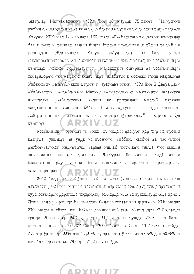 Вазирлар Маҳкамасининг 2009 йил 18 мартда 75-сонли «Ногиронни реабилитация қилишнинг якка тартибдаги дастурини тасдиқлаш тўғрисида»ги Қонуни, 2009 йил 17 июндаги 166-сонли «Реабилитацион техник воситалар ёки хизматни ташкил қилиш билан боғлиқ компенсация тўлаш тартибини тасдиқлаш тўғрисидаги» Қонуни қабул қилиниши билан янада такомиллаштирилди. Унга биноан имконияти чекланганларни реабилитация қилишда тиббиёт ходимларининг малакасини ошириш ва реабилитация самарадорлигини жаҳон стандартлари талабларига мослаштириш мақсадида Ўзбекистон Республикаси Биринчи Президентининг 2009 йил 5 февралдаги «Ўзбекистон Республикаси Меҳнат Вазирлигининг имконияти чекланган шахсларни реабилитация қилиш ва протезлаш миллий маркази жиҳозланишини яхшилаш бўйича Япония ҳукумати грантидан самарали фойдаланишини таъминлаш чора-тадбирлари тўғрисида» 131 ги Қарори қабул қилинди. Реабилитация қилишнинг якка тартибдаги дастури ҳар бир ногиронга алоҳида тузилади ва унда ногироннинг тиббий, касбий ва ижтимоий реабилитацияси индивидуал тарзда ишлаб чиқилади ҳамда уни амалга оширилиши назорат қилинади. Дастурда белгиланган тадбирларни бажарилиши учун тегишли барча ташкилот ва муассасалар раҳбарлари жавобгардирлар. 2010 йилда аввал бўлгани каби хавфли ўсимталар билан касалланиш даражаси (100 минг кишига хасталанганлар сони) аёллар орасида эркакларга кўра сезиларли даражада юқорироқ, аёлларда 73,6 ва эркакларда 61,1 ҳолат. Лекин аёллар орасида бу касаллик билан касалланиш даражаси 2010 йилда 2007 йилга нисбатан ҳар 100 минг киши нисбатида 78 ҳолатдан 73,6 ҳолатга тушди. Эркакларда 64,2 ҳолатдан 61,1 ҳолатга тушди. Фаол сил билан касалланиш даражаси 2010 йилда 2007 йилга нисбатан 11.7 фоиз пасайди. Аёллар ўртасида 22% дан 17,2 % га, эркаклар ўртасида 55,3% дан 50,6% га пасайди. Эркакларда 79,6 дан 71,2 га камайди. 