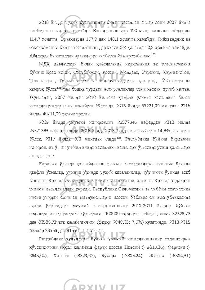 2010 йилда руҳий бузилишлар билан касалланганлар сони 2007 йилга нисбатан сезиларли пасайди. Касалланиш ҳар 100 минг кишидан аёлларда 114,2 ҳолатга. Эркакларда 152,9 дан 148,1 ҳолатга камайди. Гиёҳвандлик ва токсикомания билан касалланиш даражаси 0,9 ҳолатдан 0,6 ҳолатга камайди. Аёлларда бу касаллик эркакларга нисбатан 25 маротаба кам. 133 МДҲ давлатлари билан қиёслаганда наркомания ва токсикомания бўйича Қозоғистон, Озарбайжон, Россия, Молдава, Украина, Қирғизистон, Тожикистон, Туркманистон ва Белоруссиядагига қараганда Ўзбекистонда камроқ бўлса 134 ҳам бошқа турдаги ногиронликлар сони кескин ортиб кетган. Жумладан, 2007 йилдан 2010 йилгача ҳавфли усимта касаллиги билан касалланганлар сони камайган бўлса-да, 2013 йилда 33221,09 мингдан 2015 йилда 40711,29 тагача ортган. 2009 йилда умумий ногиронлик 23577346 нафардан 2010 йилда 23871388 нафарга ошди. 2015 йилда 2013 йилдагига нисбатан 14,8% га ортган бўлса, 2017 йилда 600 мингдан ошди 138 . Республика бўйича бирламчи ногиронлик ўтган уч йил ичида касаллик тизимлари ўртасида ўсиш ҳолатлари аниқланган: Биринчи ўринда қон айланиш тизими касалликлари, иккинчи ўринда ҳавфли ўсмалар, учинчи ўринда руҳий касалликлар, тўртинчи ўринда асаб бешинчи ўринда суяк-мушак тизими касалликлари, олтинчи ўринда эндокрин тизими касалликлари туради. Республика Саломатлик ва тиббий статистика институтидан олинган маълумотларга асосан Ўзбекистон Республикасида аҳоли ўртасидаги умумий касалланишнинг 2010-2011 йиллар бўйича солиштирма статистика кўрсаткичи 100000 аҳолига нисбатан, жами 82626,76 дан 80586,73тага камайганлиги (фарқи 2040,03; 2,5%) кузатилди. 2013-2015 йиллар 78356 дан 81530 тага ортган. Республика ҳудудлари бўйича умумий касалланишнинг солиштирма кўрсаткичини яққол камайиш фарқи асосан Навоий (- 9813,06), Фарғона (- 9643,04), Хоразм (-8629,97), Бухоро (-7805.24), Жиззах (-5394,81) 