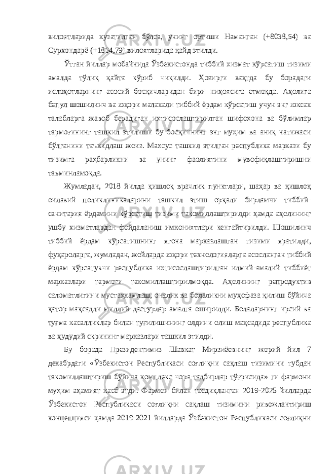 вилоятларида кузатилган бўлса, унинг ортиши Наманган (+8038,64) ва Сурхондарё (+1864,79) вилоятларида қайд этилди. Ўтган йиллар мобайнида Ўзбекистонда тиббий хизмат кўрсатиш тизими амалда тўлиқ қайта кўриб чиқилди. Ҳозирги вақтда бу борадаги ислоҳотларнинг асосий босқичларидан бири ниҳоясига етмоқда. Аҳолига бепул шошилинч ва юқори малакали тиббий ёрдам кўрсатиш учун энг юксак талабларга жавоб берадиган ихтисослаштирилган шифохона ва бўлимлар тармоғининг ташкил этилиши бу босқичнинг энг муҳим ва аниқ натижаси бўлганини таъкидлаш жоиз. Махсус ташкил этилган республика маркази бу тизимга раҳбарликни ва унинг фаолиятини мувофиқлаштиришни таъминламоқда. Жумладан, 2018 йилда қишлоқ врачлик пунктлари, шаҳар ва қишлоқ оилавий поликлиникаларини ташкил этиш орқали бирламчи тиббий- санитария ёрдамини кўрсатиш тизими такомиллаштирилди ҳамда аҳолининг ушбу хизматлардан фойдаланиш имкониятлари кенгайтирилди. Шошилинч тиббий ёрдам кўрсатишнинг ягона марказлашган тизими яратилди, фуқароларга, жумладан, жойларда юқори технологияларга асосланган тиббий ёрдам кўрсатувчи республика ихтисослаштирилган илмий-амалий тиббиёт марказлари тармоғи такомиллаштирилмоқда. Аҳолининг репродуктив саломатлигини мустаҳкамлаш, оналик ва болаликни муҳофаза қилиш бўйича қатор мақсадли миллий дастурлар амалга оширилди. Болаларнинг ирсий ва туғма касалликлар билан туғилишининг олдини олиш мақсадида республика ва ҳудудий скрининг марказлари ташкил этилди. Бу борада Президентимиз Шавкат Мирзиёевнинг жорий йил 7 декабрдаги «Ўзбекистон Республикаси соғлиқни сақлаш тизимини тубдан такомиллаштириш бўйича комплекс чора-тадбирлар тўғрисида» ги фармони муҳим аҳамият касб этди. Фармон билан тасдиқланган 2019-2025 йилларда Ўзбекистон Республикаси соғлиқни сақлаш тизимини ривожлантириш концепцияси ҳамда 2019-2021 йилларда Ўзбекистон Республикаси соғлиқни 