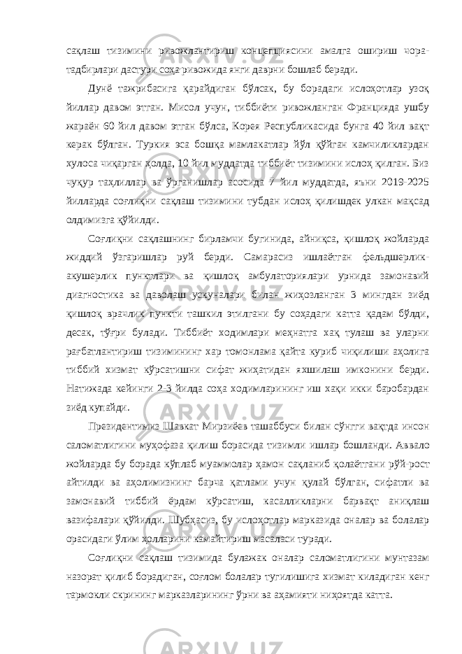 сақлаш тизимини ривожлантириш концепциясини амалга ошириш чора- тадбирлари дастури соҳа ривожида янги даврни бошлаб беради. Дунё тажрибасига қарайдиган бўлсак, бу борадаги ислоҳотлар узоқ йиллар давом этган. Мисол учун, тиббиёти ривожланган Францияда ушбу жараён 60 йил давом этган бўлса, Корея Республикасида бунга 40 йил вақт керак бўлган. Туркия эса бошқа мамлакатлар йўл қўйган камчиликлардан хулоса чиқарган ҳолда, 10 йил муддатда тиббиёт тизимини ислоҳ қилган. Биз чуқур таҳлиллар ва ўрганишлар асосида 7 йил муддатда, яъни 2019-2025 йилларда соғлиқни сақлаш тизимини тубдан ислоҳ қилишдек улкан мақсад олдимизга қўйилди. Соғлиқни сақлашнинг бирламчи бугинида, айниқса, қишлоқ жойларда жиддий ўзгаришлар руй берди. Самарасиз ишлаётган фельдшерлик- акушерлик пунктлари ва қишлоқ амбулаториялари урнида замонавий диагностика ва даволаш ускуналари билан жиҳозланган 3 мингдан зиёд қишлоқ врачлик пункти ташкил этилгани бу соҳадаги катта қадам бўлди, десак, тўғри булади. Тиббиёт ходимлари меҳнатга хақ тулаш ва уларни рағбатлантириш тизимининг хар томонлама қайта куриб чиқилиши аҳолига тиббий хизмат кўрсатишни сифат жиҳатидан яхшилаш имконини берди. Натижада кейинги 2-3 йилда соҳа ходимларининг иш хақи икки баробардан зиёд купайди. Президентимиз Шавкат Мирзиёев ташаббуси билан сўнгги вақтда инсон саломатлигини муҳофаза қилиш борасида тизимли ишлар бошланди . Аввало жойларда бу борада кўплаб муаммолар ҳамон сақланиб қолаётгани рўй - рост айтилди ва аҳолимизнинг барча қатлами учун қулай бўлган , сифатли ва замонавий тиббий ёрдам кўрсатиш , касалликларни барвақт аниқлаш вазифалари қўйилди . Шубҳасиз, бу ислоҳотлар марказида оналар ва болалар орасидаги ўлим ҳолларини камайтириш масаласи туради. Соғлиқни сақлаш тизимида булажак оналар саломатлигини мунтазам назорат қилиб борадиган, соғлом болалар тугилишига хизмат киладиган кенг тармокли скрининг марказларининг ўрни ва аҳамияти ниҳоятда катта. 