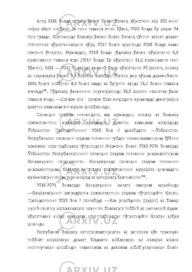 Агар 1991 йилда оналар ўлими билан боғлиқ кўрсаткич хар 100 минг нафар аёлга нисбатан 65 тани ташкил этган бўлса, 2019 йилда бу рақам 24 тага тушди. Юртимизда болалар ўлими билан боғлиқ сўнгги вазият давлат статистика кўрсаткичларига кўра, 2017 йилга қараганда 2018 йилда яхши томонга ўзгарган. Жумладан, 2018 йилда гўдаклар ўлими кўрсаткичи 9,9 промиллини ташкил этди (2017 йилда бу кўрсаткич 11,5 промиллига тенг бўлган). 1991 — 2017 йилларда умумий ўлим кўрсаткичи 20 фоизга, оналар ва чақалоқлар ўлими 3,1 баробар камайди. Ўртача умр кўриш давомийлиги 1995 йилга нисбатан 4,6 йилга ошди ва бугунги кунда 73,7 йилни ташкил этмоқда 143 . Гўдаклар ўлимининг структурасида 63,6 фоизни неонатал ўлим ташкил этади. ―Соғлом она - соғлом бола мақсадига эришишда демографик ҳолатни яхшилаш энг муҳим ҳисобланади. Соғлиқни сақлаш тизимидаги, шу жумладан, оналар ва болалар саломатлигини муҳофаза қилишдаги ҳолатни яхшилаш мақсадида Ўзбекистон Президентининг 2018 йил 7 декабрдаги ―Ўзбекистон Республикаси соғлиқни сақлаш тизимини тубдан такомиллаштириш бўйича комплекс чора-тадбирлар тўғрисидаги Фармони билан 2019-2025 йилларда Ўзбекистон Республикасининг соғлиқни сақлаш тизимини ривожлантириш Концепцияси тасдиқланган. Концепцияда соғлиқни сақлаш тизимини ривожлантириш , болалар ва оналар саломатлигини муҳофаза қилишдаги муаммоларни ечиш учун мақсад ва вазифалар белгиланган 144 . 2019-2021 йилларда Концепцияни амалга ошириш жараёнида ― Фуқароларнинг репродуктив саломатлигини сақлаш тўғрисида ‖ ги Қонун , Президентнинг 2019 йил 7 сентябрда ― Кам учрайдиган ( орфан ) ва бошқа ирсий - генетик касалликларга чалинган болаларга тиббий ва ижтимоий ёрдам кўрсатишни янада яхшилаш чора - тадбирлари тўғрисида ‖ ги Қарори қабул қилинди . Республика болалар ихтисослаштирилган ва регионал кўп тармоқли тиббиёт марказлари давлат бюджети маблағлари ва халқаро молия институтлари ҳисобидан ташхислаш ва даволаш асбоб - ускуналари билан 