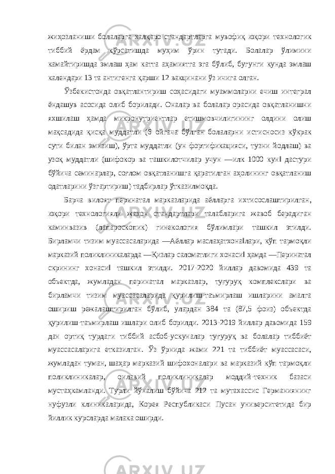 жиҳозланиши болаларга халқаро стандартларга мувофиқ юқори технологик тиббий ёрдам кўрсатишда муҳим ўрин тутади . Болалар ўлимини камайтиришда эмлаш ҳам катта аҳамиятга эга бўлиб , бугунги кунда эмлаш календари 13 та антигенга қарши 12 вакцинани ўз ичига олган . Ўзбекистонда овқатлантириш соҳасидаги муаммоларни ечиш интеграл ёндашув асосида олиб борилади . Оналар ва болалар орасида овқатланишни яхшилаш ҳамда микронутриентлар етишмовчилигининг олдини олиш мақсадида қисқа муддатли (6 ойгача бўлган болаларни истисносиз кўкрак сути билан эмизиш ), ўрта муддатли ( ун фортификацияси , тузни йодлаш ) ва узоқ муддатли ( шифокор ва ташкилотчилар учун ― илк 1000 кун ‖ дастури бўйича семинарлар , соғлом овқатланишга қаратилган аҳолининг овқатланиш одатларини ўзгартириш ) тадбирлар ўтказилмоқда . Барча вилоят перинатал марказларида аёлларга ихтисослаштирилган , юқори технологияли жаҳон стандартлари талабларига жавоб берадиган каминвазив ( лапароскопик ) гинекология бўлимлари ташкил этилди . Бирламчи тизим муассасаларида ― Аёллар маслаҳатхона ‖ лари , кўп тармоқли марказий поликлиникаларда ― Қизлар саломатлиги хонаси ‖ ҳамда ― Перинатал скрининг хонаси ‖ ташкил этилди . 2017-2020 йиллар давомида 439 та объектда , жумладан перинатал марказлар , туғуруқ комплекслари ва бирламчи тизим муассасаларида қурилиш - таъмирлаш ишларини амалга ошириш режалаштирилган бўлиб , улардан 384 та (87,5 фоиз ) объектда қурилиш - таъмирлаш ишлари олиб борилди . 2013-2019 йиллар давомида 159 дан ортиқ турдаги тиббий асбоб - ускуналар туғуруқ ва болалар тиббиёт муассасаларига етказилган . Ўз ўрнида жами 221 та тиббиёт муассасаси , жумладан туман , шаҳар марказий шифохоналари ва марказий кўп тармоқли поликлиникалар , оилавий поликлиникалар моддий - техник базаси мустаҳкамланди . Турли йўналиш бўйича 212 та мутахассис Германиянинг нуфузли клиникаларида, Корея Республикаси Пусан университетида бир йиллик курсларда малака оширди. 