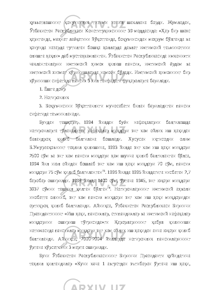 қувватлашнинг қонунчилик тизими изчил шакллана борди. Жумладан, Ўзбекистон Республикаси Конституциясининг 39-моддасида: «Ҳар бир шахс қариганда, меҳнат лаёқатини йўқотганда, боқувчисидан маҳрум бўлганда ва қонунда назарда тутилган бошқа ҳолларда давлат ижтимоий таьминотини олишга ҳақли» деб мустаҳкамланган. Ўзбекистон Республикасида имконияти чекланганларни ижтимоий ҳимоя қилиш пенсия, ижтимоий ёрдам ва ижтимоий хизмат кўринишларда намоён бўлади. Ижтимоий ҳимоянинг бир кўриниши сифатида пенсия 3 хил тоифадаги фуқароларга берилади. 1. Ёшга доир 2. Ногиронлик 3. Боқувчисини йўқотганлиги муносабати билан бериладиган пенсия сифатида таъминланади. Бундан ташқари, 1994 йилдан буён нафақаларни белгилашда ногиронларга тўланадиган нафақалар миқдори энг кам ойлик иш ҳақидан баландроқ қилиб белгилана бошлади. Хусусан иқтисодчи олим Б.Умурзақовнинг таҳлил қилишича, 1993 йилда энг кам иш ҳақи миқдори 2500 сўм ва энг кам пенсия миқдори ҳам шунча қилиб белгиланган бўлса, 1994 йил июл ойидан бошлаб энг кам иш ҳақи миқдори 70 сўм, пенсия миқдори 75 сўм қилиб белгиланган 73 . 1996 йилда 1995 йилдагига нисбатан 2,7 баробар оширилди. 1998 йилда 1400 сўм, ўртача 1945, энг юқори миқдори 3937 сўмни ташкил қилган бўлган 74 . Ногиронларнинг ижтимоий аҳволи инобатга олиниб, энг кам пенсия миқдори энг кам иш ҳақи миқдоридан ортиқроқ қилиб белгиланди. Айниқса, Ўзбекистон Республикаси Биринчи Президентининг «Иш ҳақи, пенсиялар, стипендиялар ва ижтимоий нафақалар миқдорини ошириш тўғрисида»ги Қарорларининг қабул қилиниши натижасида пенсиялар миқдори энг кам ойлик иш ҳақидан анча юқори қилиб белгиланди. Айниқса, 2000-2004 йилларда ногиронлик пенсияларининг ўртача кўрсаткичи 3 марта оширилди. Буни Ўзбекистон Республикасининг Биринчи Президенти қуйидагича таҳлил қилгандилар «Куни кеча 1 августдан эътиборан ўртача иш ҳақи, 