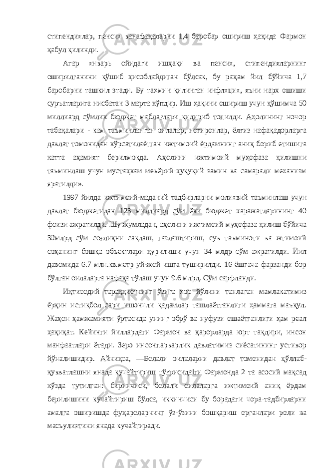 стипендиялар, пенсия ванафақаларни 1,4 баробар ошириш ҳақида Фармон қабул қилинди. Агар январь ойидаги ишҳақи ва пенсия, стипендияларнинг оширилганини қўшиб ҳисоблайдиган бўлсак, бу рақам йил бўйича 1,7 баробарни ташкил этади. Бу тахмин қилинган инфляция, яъни нарх ошиши суръатларига нисбатан 3 марта кўпдир. Иш ҳақини ошириш учун қўшимча 50 миллиард сўмлик бюджет маблағлари қидириб топилди. Аҳолининг ночор табақалари - кам таъминланган оилалар, ногиронлар, ёлғиз нафақадорларга давлат томонидан кўрсатилаётган ижтимоий ёрдамнинг аниқ бориб етишига катта аҳамият берилмоқда. Аҳолини ижтимоий муҳофаза қилишни таъминлаш учун мустаҳкам меъёрий-ҳуқуқий замин ва самарали механизм яратилди». 1997 йилда ижтимоий-маданий тадбирларни молиявий таъминлаш учун давлат бюджетидан 123 миллиард сўм ёки бюджет харажатларининг 40 фоизи ажратилди. Шу жумладан, аҳолини ижтимоий муҳофаза қилиш бўйича 30млрд сўм соғлиқни сақлаш, газлаштириш, сув таъминоти ва жтимоий соҳанинг бошқа объектлари қурилиши учун 34 млдр сўм ажратилди. Йил давомида 6.7 млн.кв.метр уй-жой ишга туширилди. 16 ёшгача фарзанди бор бўлган оилаларга нафақа тўлаш учун 9.6 млрд. Сўм сарфланди. Иқтисодий тараққиётнинг ўзига хос йўлини танлаган мамлакатимиз ёрқин истиқбол сари ишончли қадамлар ташлаётганлиги ҳаммага маъқул. Жаҳон ҳамжамияти ўртасида унинг обрў ва нуфузи ошаётганлиги ҳам реал ҳақиқат. Кейинги йиллардаги Фармон ва қарорларда юрт тақдири, инсон манфаатлари ётади. Зеро инсонпарварлик давлатимиз сиёсатининг устивор йўналишидир. Айниқса, ―Болали оилаларни давлат томонидан қўллаб- қувватлашни янада кучайтириш тўғрисида‖ги Фармонда 2 та асосий мақсад кўзда тутилган: биринчиси, болали оилаларга ижтимоий аниқ ёрдам берилишини кучайтириш бўлса, иккинчиси бу борадаги чора-тадбирларни амалга оширишда фуқароларнинг ўз-ўзини бошқариш органлари роли ва масъулиятини янада кучайтиради. 