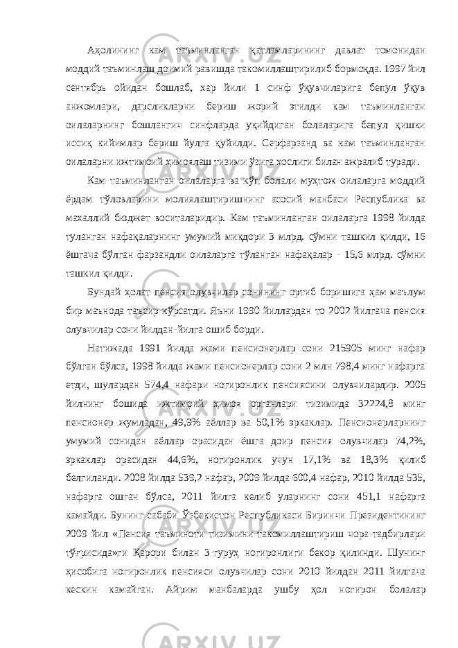 Аҳолининг кам таъминланган қатламларининг давлат томонидан моддий таъминлаш доимий равишда такомиллаштирилиб бормоқда. 1997 йил сентябрь ойидан бошлаб, хар йили 1 синф ўқувчиларига бепул ўқув анжомлари, дарсликларни бериш жорий этилди кам таъминланган оилаларнинг бошлангич синфларда уқийдиган болаларига бепул қишки иссиқ кийимлар бериш йулга қуйилди. Серфарзанд ва кам таъминланган оилаларни ижтимоий ҳимоялаш тизими ўзига хослиги билан ажралиб туради. Кам таъминланган оилаларга ва кўп болали муҳтож оилаларга моддий ёрдам тўловларини молиялаштиришнинг асосий манбаси Республика ва махаллий бюджет воситаларидир. Кам таъминланган оилаларга 1998 йилда туланган нафақаларнинг умумий миқдори 3 млрд. сўмни ташкил қилди, 16 ёшгача бўлган фарзандли оилаларга тўланган нафақалар - 15,6 млрд. сўмни ташкил қилди. Бундай ҳолат пенсия олувчилар сонининг ортиб боришига ҳам маълум бир маънода таъсир кўрсатди. Яъни 1990 йиллардан то 2002 йилгача пенсия олувчилар сони йилдан-йилга ошиб борди. Натижада 1991 йилда жами пенсионерлар сони 215905 минг нафар бўлган бўлса, 1998 йилда жами пенсионерлар сони 2 млн 798,4 минг нафарга етди, шулардан 574,4 нафари ногиронлик пенсиясини олувчилардир. 2005 йилнинг бошида ижтимоий ҳимоя органлари тизимида 32224,8 минг пенсионер жумладан, 49,9% аёллар ва 50,1% эркаклар. Пенсионерларнинг умумий сонидан аёллар орасидан ёшга доир пенсия олувчилар 74,2%, эркаклар орасидан 44,6%, ногиронлик учун 17,1% ва 18,3% қилиб белгиланди. 2008 йилда 539,2 нафар, 2009 йилда 600,4 нафар, 2010 йилда 535, нафарга ошган бўлса, 2011 йилга келиб уларнинг сони 451,1 нафарга камайди. Бунинг сабаби Ўзбекистон Республикаси Биринчи Президентининг 2009 йил «Пенсия таъминоти тизимини такомиллаштириш чора-тадбирлари тўғрисида»ги Қарори билан 3-гуруҳ ногиронлиги бекор қилинди. Шунинг ҳисобига ногиронлик пенсияси олувчилар сони 2010 йилдан 2011 йилгача кескин камайган. Айрим манбаларда ушбу ҳол ногирон болалар 