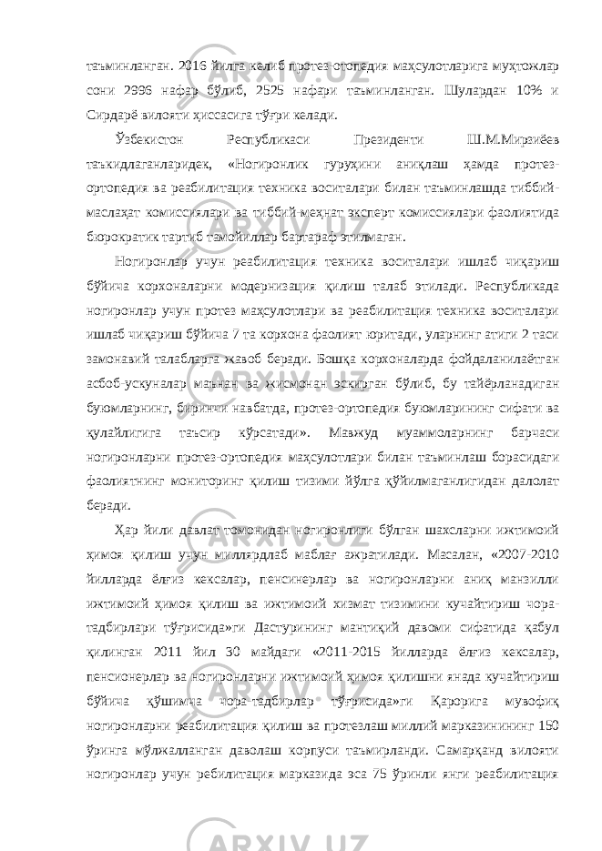 таъминланган. 2016 йилга келиб протез-отопедия маҳсулотларига муҳтожлар сони 2996 нафар бўлиб, 2525 нафари таъминланган. Шулардан 10% и Сирдарё вилояти ҳиссасига тўғри келади. Ўзбекистон Республикаси Президенти Ш.М.Мирзиёев таъкидлаганларидек, «Ногиронлик гуруҳини аниқлаш ҳамда протез- ортопедия ва реабилитация техника воситалари билан таъминлашда тиббий- маслаҳат комиссиялари ва тиббий-меҳнат эксперт комиссиялари фаолиятида бюрократик тартиб тамойиллар бартараф этилмаган. Ногиронлар учун реабилитация техника воситалари ишлаб чиқариш бўйича корхоналарни модернизация қилиш талаб этилади. Республикада ногиронлар учун протез маҳсулотлари ва реабилитация техника воситалари ишлаб чиқариш бўйича 7 та корхона фаолият юритади, уларнинг атиги 2 таси замонавий талабларга жавоб беради. Бошқа корхоналарда фойдаланилаётган асбоб-ускуналар маънан ва жисмонан эскирган бўлиб, бу тайёрланадиган буюмларнинг, биринчи навбатда, протез-ортопедия буюмларининг сифати ва қулайлигига таъсир кўрсатади». Мавжуд муаммоларнинг барчаси ногиронларни протез-ортопедия маҳсулотлари билан таъминлаш борасидаги фаолиятнинг мониторинг қилиш тизими йўлга қўйилмаганлигидан далолат беради. Ҳар йили давлат томонидан ногиронлиги бўлган шахсларни ижтимоий ҳимоя қилиш учун миллярдлаб маблағ ажратилади. Масалан, «2007-2010 йилларда ёлғиз кексалар, пенсинерлар ва ногиронларни аниқ манзилли ижтимоий ҳимоя қилиш ва ижтимоий хизмат тизимини кучайтириш чора- тадбирлари тўғрисида»ги Дастурининг мантиқий давоми сифатида қабул қилинган 2011 йил 30 майдаги «2011-2015 йилларда ёлғиз кексалар, пенсионерлар ва ногиронларни ижтимоий ҳимоя қилишни янада кучайтириш бўйича қўшимча чора-тадбирлар тўғрисида»ги Қарорига мувофиқ ногиронларни реабилитация қилиш ва протезлаш миллий марказинининг 150 ўринга мўлжалланган даволаш корпуси таъмирланди. Самарқанд вилояти ногиронлар учун ребилитация марказида эса 75 ўринли янги реабилитация 