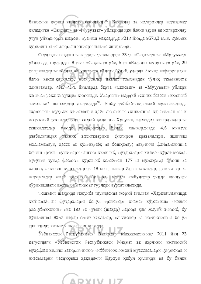 биносини қуриш ишлари якунланди 90 . Кексалар ва ногиронлар истиқомат қиладиган «Саҳоват» ва «Мурувват» уйларида ҳам ёлғиз қария ва ногиронлар учун уйидагидек шароит яратиш мақсадида 2012 йилда 9573,0 млн. сўмлик қурилиш ва таъмирлаш ишлари амалга оширилди. Соғлиқни сақлаш вазирлиги тизимидаги 33 та «Саҳоват» ва «Мурувват» уйларида, шулардан 8 таси «Саҳоват» уйи, 5 та «Болалар мурувват» уйи, 20 та эркаклар ва аёллар «Мурувват» уйлари бўлиб, уларда 7 минг нафарга яқин ёлғиз кекса-қариялар, ногиронлар давлат томонидан тўлиқ таъминотга олинганлар. 2017-2021 йилларда барча «Саҳоват» ва «Мурувват» уйлари капитал реконструкция қилинади. Уларнинг моддий техник базаси тикланиб замонавий шароитлар яратилади 92 . Ушбу тиббий-ижтимоий муассасаларда аҳолининг муҳтож қатламлари ҳаёт сифатини яхшилашга қаратилган янги ижтимоий технологиялар жорий қилинди. Хусусан, алоқадор вазирликлар ва ташкилотлар ҳамда ҳокимиятлар билан ҳамкорликда 4,6 мингта реабилитация техник воситаларини (ногирон аравачалари, эшитиш мосламалари, ҳасса ва кўлтиқтаёқ ва бошқалар) вақтинча фойдаланишга бериш прокат пунктлари ташкил қилиниб, фуқароларга хизмат кўрсатмокда. Бугунги кунда фаолият кўрсатиб келаётган 177 та мулоқотда бўлиш ва хордиқ чиқариш марказларига 18 минг нафар ёлғиз кексалар, пенсионер ва ногиронлар жалб қилиниб, бу ерда уларга амбулатор типда кундузги кўринишдаги ижтимоий хизмат турлари кўрсатилмокда. Тошкент шаҳрида тажриба тариқасида жорий этилган «Ҳаракатланишда қийналаётган фуқароларга бепул транспорт хизмат кўрсатиш» тизими республиканинг яна 192 та туман (шаҳар) ларида ҳам жорий этилиб, бу йўналишда 8057 нафар ёлғиз кексалар, пенсионер ва ногиронларга бепул транспорт хизмати амалга оширилди. Ўзбекистон Республикаси Вазирлар Маҳкамасининг 2011 йил 23 августдаги «Ўзбекистон Республикаси Меҳнат ва аҳолини ижтимоий муҳофаза килиш вазирлигининг тиббий-ижтимоий муассасалари тўғрисидаги низомларни тасдиқлаш ҳақида»ги Қарори қабул қилинди ва бу билан 