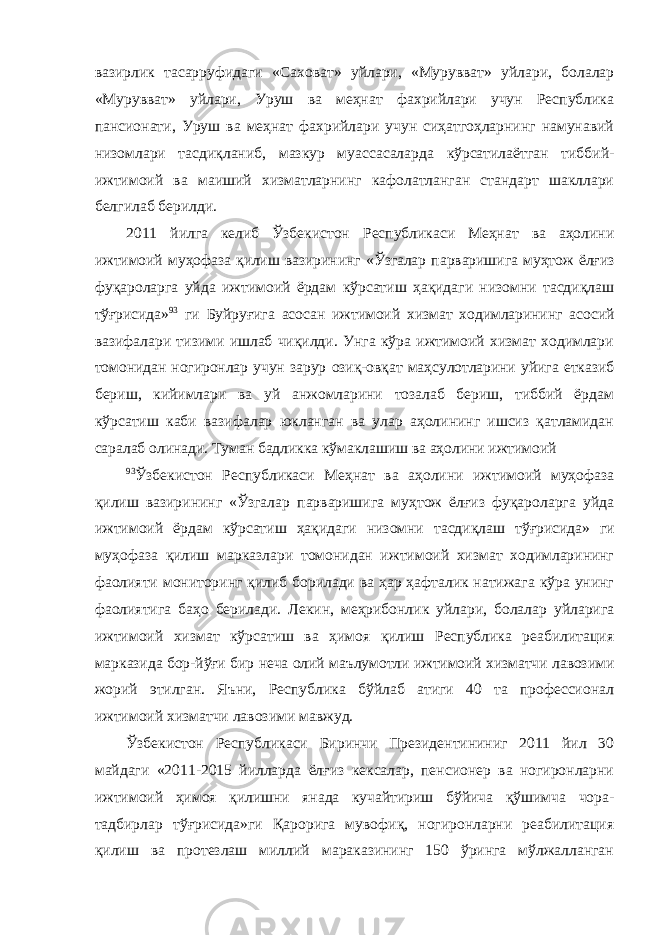 вазирлик тасарруфидаги «Саховат» уйлари, «Мурувват» уйлари, болалар «Мурувват» уйлари, Уруш ва меҳнат фахрийлари учун Республика пансионати, Уруш ва меҳнат фахрийлари учун сиҳатгоҳларнинг намунавий низомлари тасдиқланиб, мазкур муассасаларда кўрсатилаётган тиббий- ижтимоий ва маиший хизматларнинг кафолатланган стандарт шакллари белгилаб берилди. 2011 йилга келиб Ўзбекистон Республикаси Меҳнат ва аҳолини ижтимоий муҳофаза қилиш вазирининг «Ўзгалар парваришига муҳтож ёлғиз фуқароларга уйда ижтимоий ёрдам кўрсатиш ҳақидаги низомни тасдиқлаш тўғрисида» 93 ги Буйруғига асосан ижтимоий хизмат ходимларининг асосий вазифалари тизими ишлаб чиқилди. Унга кўра ижтимоий хизмат ходимлари томонидан ногиронлар учун зарур озиқ-овқат маҳсулотларини уйига етказиб бериш, кийимлари ва уй анжомларини тозалаб бериш, тиббий ёрдам кўрсатиш каби вазифалар юкланган ва улар аҳолининг ишсиз қатламидан саралаб олинади. Туман бадликка кўмаклашиш ва аҳолини ижтимоий 93 Ўзбекистон Республикаси Меҳнат ва аҳолини ижтимоий муҳофаза қилиш вазирининг «Ўзгалар парваришига муҳтож ёлғиз фуқароларга уйда ижтимоий ёрдам кўрсатиш ҳақидаги низомни тасдиқлаш тўғрисида» ги муҳофаза қилиш марказлари томонидан ижтимоий хизмат ходимларининг фаолияти мониторинг қилиб борилади ва ҳар ҳафталик натижага кўра унинг фаолиятига баҳо берилади. Лекин, меҳрибонлик уйлари, болалар уйларига ижтимоий хизмат кўрсатиш ва ҳимоя қилиш Республика реабилитация марказида бор-йўғи бир неча олий маълумотли ижтимоий хизматчи лавозими жорий этилган. Яъни, Республика бўйлаб атиги 40 та профессионал ижтимоий хизматчи лавозими мавжуд. Ўзбекистон Республикаси Биринчи Президентининиг 2011 йил 30 майдаги «2011-2015 йилларда ёлғиз кексалар, пенсионер ва ногиронларни ижтимоий ҳимоя қилишни янада кучайтириш бўйича қўшимча чора- тадбирлар тўғрисида»ги Қарорига мувофиқ, ногиронларни реабилитация қилиш ва протезлаш миллий мараказининг 150 ўринга мўлжалланган 