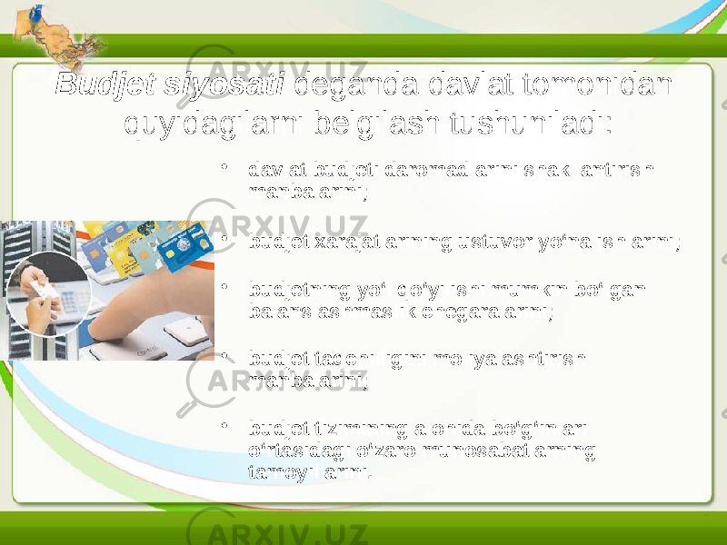 Budjet siyosati deganda davlat tomonidan quyidagilarni belgilash tushuniladi: • davlat budjeti daromadlarini shakllantirish manbalarini; • budjet xarajatlarining ustuvor yo‘nalishlarini; • budjetning yo‘l qo‘yilishi mumkin bo‘lgan balanslashmaslik chegaralarini; • budjet taqchilligini moliyalashtirish manbalarini; • budjet tizimining alohida bo‘g‘inlari o‘rtasidagi o‘zaro munosabatlarning tamoyillarini. 