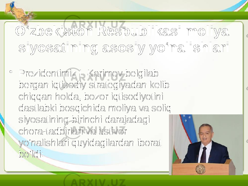 O‘zbekiston Respublikasi moliya siyosatining asosiy yo‘nalishlari • Prezidentimiz I. Karimov belgilab bergan iqtisodiy strategiyadan kelib chiqqan holda, bozor iqtisodiyotini dastlabki bosqichida moliya va soliq siyosatining birinchi darajadagi chora-tadbirlari va ustivor yo‘nalishlari quyidagilardan iborat bo‘ldi: 