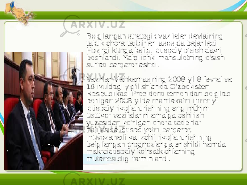 • Belgilangan strategik vazifalar davlatning taktik chora-tadbirlari asosida bajariladi. Hozirgi kunga kelib, iqtisodiy o‘sish davri boshlandi. Yalpi ichki mahsulotning o‘sish sur’ati barqarorlashdi. Vazirlar Mahkamasining 2008-yil 8-fevral va 18-iyuldagi yig‘ilishlarida O‘zbekiston Respublikasi Prezidenti tomonidan belgilab berilgan 2008-yilda mamlakatni ijtimoiy- iqtisodiy rivojlantirishning eng muhim ustuvor vazifalarini amalga oshirish yuzasidan ko‘rilgan chora-tadbirlar natijasida iqtisodiyotni barqaror, muvozanatli va izchil rivojlantirishning belgilangan prognozlariga erishildi hamda makroiqtisodiy ko‘rsatkichlarning mutanosibligi ta’minlandi. 