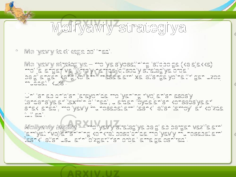 Moliyaviy strategiya • Moliyaviy taktikaga bo‘linadi. Moliyaviy strategiya – moliya siyosatining istiqbolga (kelajakka) mo‘ljallangan va ijtimoiy hamda iqtisodiy strategiya orqali belgilangan keng ko‘lamli masalalarni xal etishga yo‘naltirilgan uzoq muddatli kursi. Uni ishlab chiqish jarayonida moliyaning rivojlanish asosiy tendensiyalari taxmin qilinadi, ulardan foydalanish konsepsiyalari shakllanadi, moliyaviy munosabatlarni tashkil etish tamoyillari ko‘zda tutiladi. Moliyaviy taktika — moliyaviy strategiya belgilab bergan vazifalarni jamiyat rivojlanishining konkret bosqichida moliyaviy munosabatlarni tashkil etish usullarini o‘zgartirish orqali amalga oshiradi. 