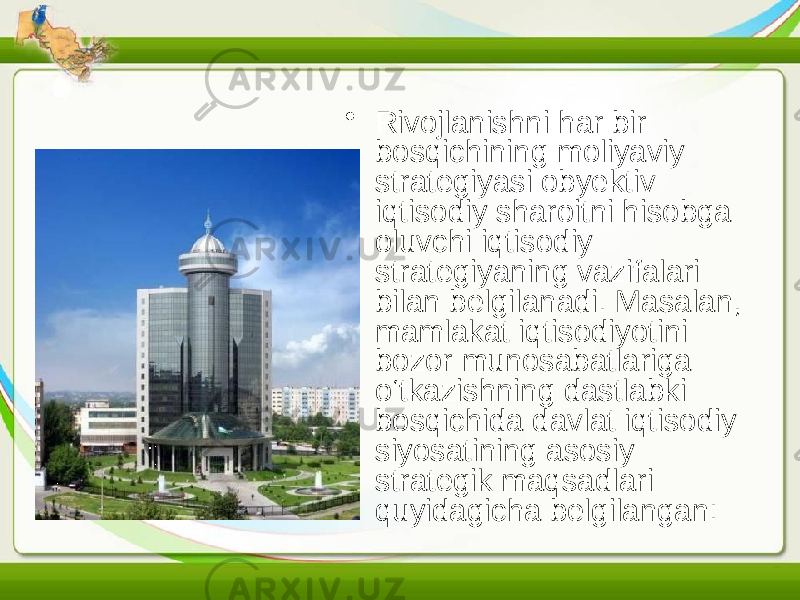 • Rivojlanishni har bir bosqichining moliyaviy strategiyasi obyektiv iqtisodiy sharoitni hisobga oluvchi iqtisodiy strategiyaning vazifalari bilan belgilanadi. Masalan, mamlakat iqtisodiyotini bozor munosabatlariga o‘tkazishning dastlabki bosqichida davlat iqtisodiy siyosatining asosiy strategik maqsadlari quyidagicha belgilangan: 