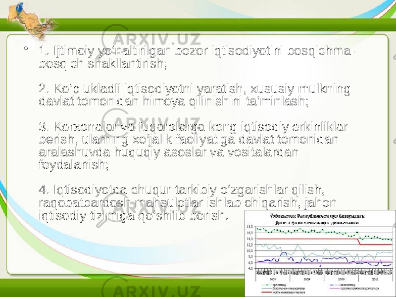 • 1. Ijtimoiy yo‘naltirilgan bozor iqtisodiyotini bosqichma- bosqich shakllantirish; 2. Ko‘p ukladli iqtisodiyotni yaratish, xususiy mulkning davlat tomonidan himoya qilinishini ta’minlash; 3. Korxonalar va fuqarolarga keng iqtisodiy erkinliklar berish, ularning xo‘jalik faoliyatiga davlat tomonidan aralashuvda huquqiy asoslar va vositalardan foydalanish; 4. Iqtisodiyotda chuqur tarkibiy o‘zgarishlar qilish, raqobatbardosh mahsulotlar ishlab chiqarish, jahon iqtisodiy tizimiga qo‘shilib borish. 