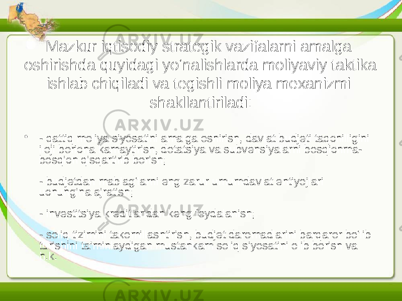 Mazkur iqtisodiy strategik vazifalarni amalga oshirishda quyidagi yo‘nalishlarda moliyaviy taktika ishlab chiqiladi va tegishli moliya mexanizmi shakllantiriladi: • - qattiq moliya siyosatini amalga oshirish, davlat budjeti taqchilligini iloji boricha kamaytirish, dotatsiya va subvensiyalarni bosqichma- bosqich qisqartirib borish; - budjetdan mablag‘larni eng zarur umumdavlat ehtiyojlari uchungina ajratish; - investitsiya kreditlaridan keng foydalanish; - soliq tizimini takomillashtirish, budjet daromadlarini barqaror bo‘lib turishini ta’minlaydigan mustahkam soliq siyosatini olib borish va h.k. 