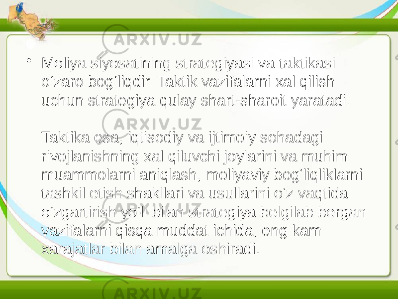 • Moliya siyosatining strategiyasi va taktikasi o‘zaro bog‘liqdir. Taktik vazifalarni xal qilish uchun strategiya qulay shart-sharoit yaratadi. Taktika esa, iqtisodiy va ijtimoiy sohadagi rivojlanishning xal qiluvchi joylarini va muhim muammolarni aniqlash, moliyaviy bog‘liqliklarni tashkil etish shakllari va usullarini o‘z vaqtida o‘zgartirish yo‘li bilan strategiya belgilab bergan vazifalarni qisqa muddat ichida, eng kam xarajatlar bilan amalga oshiradi. 