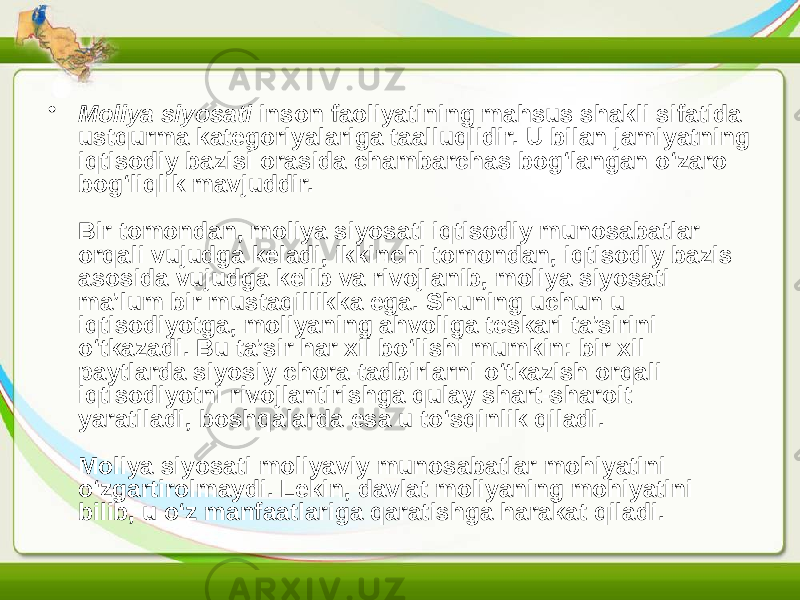 • Moliya siyosati inson faoliyatining mahsus shakli sifatida ustqurma kategoriyalariga taalluqlidir. U bilan jamiyatning iqtisodiy bazisi orasida chambarchas bog‘langan o‘zaro bog‘liqlik mavjuddir. Bir tomondan, moliya siyosati iqtisodiy munosabatlar orqali vujudga keladi, ikkinchi tomondan, iqtisodiy bazis asosida vujudga kelib va rivojlanib, moliya siyosati ma’lum bir mustaqillikka ega. Shuning uchun u iqtisodiyotga, moliyaning ahvoliga teskari ta’sirini o‘tkazadi. Bu ta’sir har xil bo‘lishi mumkin: bir xil paytlarda siyosiy chora-tadbirlarni o‘tkazish orqali iqtisodiyotni rivojlantirishga qulay shart-sharoit yaratiladi, boshqalarda esa u to‘sqinlik qiladi. Moliya siyosati moliyaviy munosabatlar mohiyatini o‘zgartirolmaydi. Lekin, davlat moliyaning mohiyatini bilib, u o‘z manfaatlariga qaratishga harakat qiladi. 