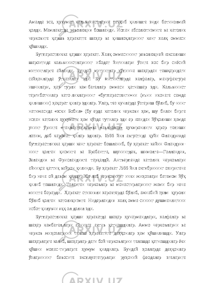 Амалда эса, ҳукумат кальвинистларни таъқиб қилишга энди ботинолмай қолди. Мамлакатда револю ция бошланди. Испан абсолютизмига ва католик черковига қаршв ҳаракатга шаҳар ва қишлоқларнинг кенг халқ оммаси қўшилди. Бутпарастликка қарши ҳаракат. Халқ оммасининг революци ей юксалиши шароитида кальвинистларнинг ибодат йиғинлари ўзига хос бир сиёсий митингларга айланди. Бундай митинглар кўпинча шаҳардан ташқаридаги сайҳонларда ўтказилар эди. Бу митингларда халфалар, мануфактура ишчилари, ҳар турли кам-бағаллар оммаси қатнашар эди. Кальвинист тарғиботчилар като-ликларнинг «бутпарастлиги»ни (яъни иконага сажда қилишини) ҳақорат қилар эдилар. Улар, тез кунларда ўзгариш бўлиб, бу-нинг натижасида «эски Бобил» (бу ерда католик черкови ҳам, шу билан бирга испан католик ҳукумати ҳам кўзда тутилар эди ер юзидан йўқолиши ҳамда унинг ўрнига «танланганлар»ва «авлиёлар» ҳукмронлиги қарор топиши лозим, деб каромат қи лар эдилар. 1566 йил августида қуйи Фландрияда бутпарастлик ка қарши кенг ҳаракат бошланиб, бу ҳаракат кейин Фландрия- нинг қолган қисмига ва Брабантга, шунингдек, шимолга—Голландия, Зеландия ва Фрисландияга тарқалдй. Антверпенда ка толик черковлари айниқса қаттиқ вайрон қилинди. Бу ҳаракат J 566 йил октябрининг охиригача бир неча ой давом қилди. Юз-лаб черковнинг ички жиҳозлари батамом йўқ қилиб ташланди. Таланган черковлар ва монастирларнинг жами бир неча мингга борарди. Ҳаракат стихияли характерда бўлиб, ажнабий зулм қуроли бўлиб қолган католицизмга Нидерландия халқ омма-сининг душманлигини исбот қилувчи яққ ол далил эди. Бутпарастликка қарши ҳаракатда шаҳар ҳунармандлари, халфалар ва шаҳар камбағал.лари айниқса актив қатнашдилар. Аммо черковларни ва черков жиҳозларини талаш ҳаракатига деҳқонлар ҳам қўшилишди. Улар шаҳарларга келиб, шаҳарлар-даги бой черковларни талашда қатнашдилар ёки қўшни мопас-тирларга ҳужум қилдилар. Бундай ҳолларда деҳқонлар ўзлари нинг бевосита эксплуататррлари руҳоний феодалер эгаларига 