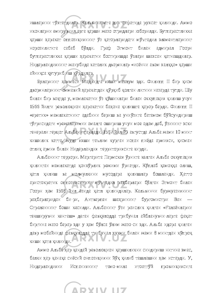 ишларини тўхтатдилар. Кальвинизмга дин сифатида рухсат қилинди. Аммо иконларни емирувчил.арга қарши жазо отрядлари юборилди. Бутпарастликка қарши ҳаракат оппозициянинг ўз қаторларидаги мўътадил элементларнинг норозилигига сабаб бўлди. Граф Эгмонт билан адмирал Гоорн бутпарастликка қарши ҳаракатни бостиришда ўзлари шахсан қатнашдилар. Нидерландиянинг жанубида католик дворянлар «исёнчи авом халққа» қарши айниқса қутуриб иш кўрдилар. Буларнинг ҳаммаси Мадридга яхши маълум эди. Филипп II бир қисм дворянларнинг оммавий ҳаракатдан қўрқиб қолган-лигини назарда тутди. Шу билан бир вақтда у, мамлакатни ўз қўшинлари билан оккупация қилиш учун 1566 йилги революцион ҳаракатни баҳона қилишга қарор берди. Филипп II «еретик» мамлакатнинг адабини бериш ва униўзига батамом бўйсундириш тўғрисидаги «режалари»ни амалга ошириш учун мое одам деб, ўзининг эски генерали герцог Альбани танлади. 1567 йил 23 августда Альба жами 10 минг кишилик катта, жуда яхши таълим курган испан пиёда армияси, қисман отлиқ армия билан Ни дерландия территориясига кирди. Альбанинг террори. Маргарита Пармская ўрнига келган Аль ба оккупация қилинган мамлакатда қонхўрлик режими ўрнатди. Кўплаб қамоққа олиш, қатл қилиш ва молмулкини мусодара қилишлар бошланди. Ҳатто аристократик оппозиясининг мўъта дил раҳбарлари бўлган Эгмонт билан Гоорн ҳам 1568 йил ёзида қатл қилиндилар. Кальвинчи буржуазиянинг раҳбарларидан би-ри, Антверпен шаҳрининг бургомистри Ван — Страленнинг боши кесилди. Альбанинг ўзи раислик қилган «Ғалаёнларни текширувчи кенгаш» деган фавқулодда трибунал айбланувчи-ларга фақат биргина жазо берар эди у ҳам бўлса ўлим жазо-си эди. Альба идора қилган давр мобайнида фавқулодда трибу нал ҳукми билан жами 8 мингдан кўпроқ киши қатл қилинди. Аммо Альба ҳар қандай революцион қаршиликни синдириш-нигина эмас, балки ҳар қанақа сиёсий онпозицияни йўқ қилиб ташлашни ҳам истарди. У, Нидерландияни Испаниянинг тамо-мила итоатгўй провинциясига 