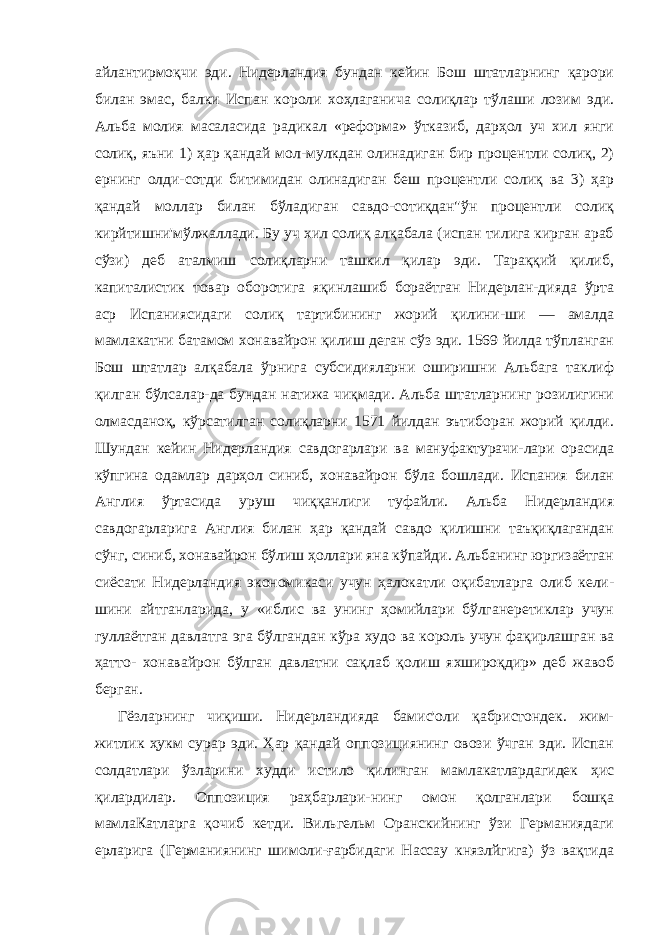 айлантирмоқчи эди. Нидерландия бундан кейин Бош штатларнинг қарори билан эмас, балки Испан короли хоҳлаганича солиқлар тўлаши лозим эди. Альба молия масаласида радикал «реформа» ўтказиб, дарҳол уч хил янги солиқ, яъни 1) ҳар қандай мол-мулкдан олинадиган бир процентли солиқ, 2) ернинг олди-сотди битимидан олинадиган беш процентли солиқ ва 3) ҳар қандай моллар билан бўладиган савдо-сотиқдан&#34;ўн процентли солиқ кирйтишни&#39;мўлжаллади. Бу уч хил солиқ алқабала (испан тилига кирган араб сўзи) деб аталмиш солиқларни ташкил қилар эди. Тараққий қилиб, капиталистик товар оборотига яқинлашиб бораётган Нидерлан-дияда ўрта аср Испаниясидаги солиқ тартибининг жорий қилини-ши — амалда мамлакатни батамом хонавайрон қилиш деган сўз эди. 1569 йилда тўпланган Бош штатлар алқабала ўрнига субсидияларни оширишни Альбага таклиф қилган бўлсалар-да бундан натижа чиқмади. Альба штатларнинг розилигини олмасданоқ, кўрсатилган солиқларни 1571 йилдан эътиборан жорий қилди. Шундан кейин Нидерландия савдогарлари ва мануфактурачи-лари орасида кўпгина одамлар дарҳол синиб, хонавайрон бўла бошлади. Испания билан Англия ўртасида уруш чиққанлиги туфайли. Альба Нидерландия савдогарларига Англия билан ҳар қандай савдо қилишни таъқиқлагандан сўнг, синиб, хонавайрон бўлиш ҳоллари яна кўпайди. Альбанинг юргизаётган сиёсати Ни дерландия экономикаси учун ҳалокатли оқибатларга олиб кели- шини айтганларида, у «иблис ва унинг ҳомийлари бўлганеретиклар учун гуллаётган давлатга эга бўлгандан кўра худо ва король учун фақирлашган ва ҳатто- хонавайрон бўлган давлатни сақлаб қолиш яхшироқдир» деб жавоб берган. Гёзларнинг чиқиши. Нидерландияда бамис&#39;оли қабристондек. жим- житлик ҳукм сурар эди. Ҳар қандай оппозициянинг овози ўчган эди. Испан солдатлари ўзларини худди истило қилинган мамлакатлардагидек ҳис қилардилар. Оппозиция раҳбарлари-нинг омон қолганлари бошқа мамлаКатларга қочиб кетди. Виль гельм Оранскийнинг ўзи Германиядаги ерларига (Германиянинг шимоли-ғарбидаги Нассау князлйгига) ўз вақтида 