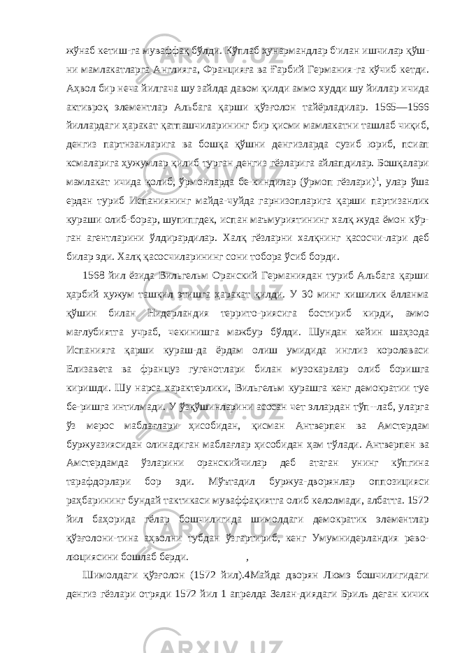 жўнаб кетиш-га муваффақ бўлди. Кўплаб ҳунармандлар б&#39;илан ишчилар қўш - ни мамлакатларга Англияга, Францияға ва Ғарбий Германия-га кўчиб кетди. Аҳвол бир неча йилгача шу зайлда давом қилди аммо худди шу йиллар ичида активроқ элементлар Альбага қарши қўзғолон тайёрладилар. 1565—1566 йиллардаги ҳаракат қатпашчиларининг бир қисми мамлакатни ташлаб чиқиб, денгиз партнзанларига ва бошқа қўшни денгизларда сузиб юриб, псиап ксмаларига ҳужумлар қилиб турган денгиз гёзларига айлапдилар. Бошқалари мамлакат ичида қолиб, ўрмонларда бе-киндилар (ўрмоп гёзлари) 1 , улар ўша ердан туриб Испаниянинг майда-чуйда гарнизопларига қарши партизанлик кураши олиб-борар, шупипгдек, испан маъмуриятининг халқ жуда ёмон кўр- ган агентларини ўлдирардилар. Халқ гёзларни халқнинг қасосчи-лари деб билар эди. Халқ қасосчиларининг сони тобора ўсиб борди. 1568 йил ёзида Вильгельм Оранский Германиядан туриб Альбага қарши ҳарбий ҳужум ташкил этишга ҳаракат қилди. У 30 минг кишилик ёлланма қўшин билан Нидерландия террито-риясига бостириб кирди, аммо мағлубиятга учраб, чекинишга мажбур бўлди. Шундан кейин шаҳзода Испанияга қарши кураш-да ёрдам олиш умидида инглиз королеваси Елизавета ва фран цуз гугенотлари билан музокаралар олиб боришга киришди. Шу нарса характерлики, Вильгельм курашга кенг демократии туе бе-ришга интилмади. У ўзқўшинларини асосан чет эллардан тўп--лаб, уларга ўз мерос маблағлари ҳисобидан, қисман Антверпен ва Амстердам буржуазиясидан олинадиган маблағлар ҳисобидан ҳам тўлади. Антверпен ва Амстердамда ўзларини оранскийчилар деб атаган унинг кўпгина тарафдорлари бор эди. Мўътадил буржуа-дворянлар оппозицияси раҳбарининг бундай тактикаси муваффақиятга олиб келолмади, албатта. 1572 йил баҳорида гёлар бошчилигида шимолдаги демократик элементлар қўзғолони-тина аҳволни тубдан ўзгартириб, кенг Умумнидерландия рево- люциясини бошлаб берди. , Шимолдаги қўзғолон (1572 йил).4Майда дворян Люмэ бошчилигидаги денгиз гёзлари отряди 1572 йил 1 апрелда Зелан-диядаги Бриль деган кичик 