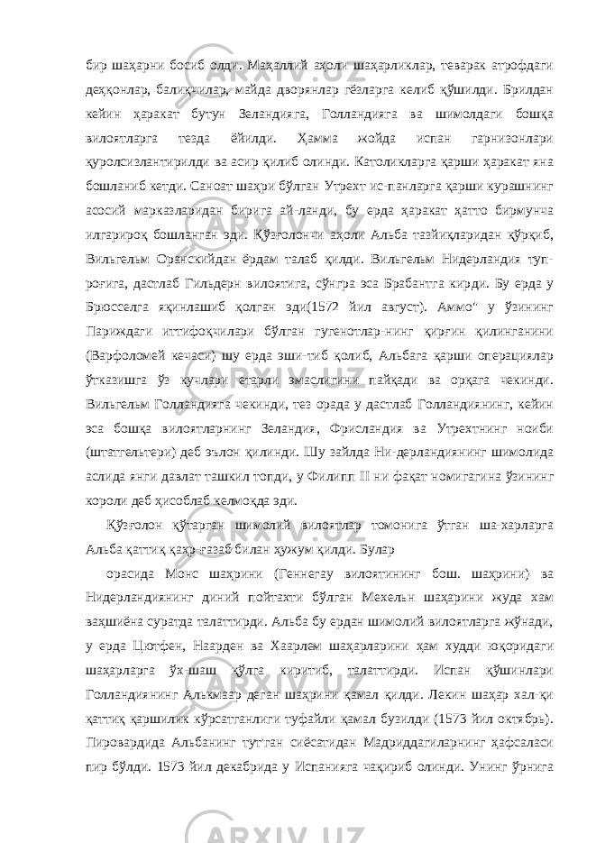 бир шаҳарни босиб олди. Маҳаллий аҳоли шаҳарликлар, теварак атрофдаги деҳқонлар, балиқчилар, майда дворянлар гёзларга келиб қўшилди. Брилдан кейин ҳаракат бутун Зеландияга, Голландияга ва шимолдаги бошқа вилоятларга тезда ёйилди. Ҳамма жойда испан гарнизонлари қуролсизлантирилди ва асир қилиб олинди. Католикларга қарши ҳаракат яна бошланиб кетди. Саноат шаҳри бўлган Утрехт ис-панларга қарши курашнинг асосий марказларидан бирига ай-ланди, бу ерда ҳаракат ҳатто бирмунча илгарироқ бошланган эди. Қўзғолончи аҳоли Альба тазйиқларидан қўрқиб, Вильгельм Оранскийдан ёрдам талаб қилди. Вильгельм Нидерландия туп- роғига, дастлаб Гильдерн вилоятига, сўнгра эса Брабантга кир ди. Бу ерда у Брюсселга яқинлашиб қолган эди(1572 йил август). Аммо&#34; у ўзининг Париждаги иттифоқчилари бўлган гугенотлар-нинг қирғин қилинганини (Варфоломей кечаси) шу ерда эши-тиб қолиб, Альбага қарши операциялар ўтказишга ўз кучлари етарли эмаслигини пайқади ва орқага чекинди. Вильгельм Гол ландияга чекинди, тез орада у дастлаб Голландиянинг, кейин эса бошқа вилоятларнинг Зеландия, Фрисландия ва Утрехтнинг ноиби (штатгельтери) деб эълон қилинди. Шу зайлда Ни-дерландиянинг шимолида аслида янги давлат ташкил топди, у Филипп II ни фақат номигагина ўзининг короли деб ҳисоблаб келмоқда эди. Қўзғолон қўтарган шимолий вилоятлар томонига ўтган ша-харларга Альба қаттиқ қаҳр-ғазаб билан ҳужум қилди. Булар орасида Монс шаҳрини (Геннегау вилоятининг бош. шаҳрини) ва Нидерландиянинг диний пойтахти бўлган Мехельн шаҳарини жуда хам ваҳшиёна суратда талаттирди. Альба бу ердан шимолий вилоятларга жўнади, у ерда Цютфен, Наарден ва Хаарлем шаҳарларини ҳам худди юқоридаги шаҳарларга ўх-шаш қўлга киритиб, талаттирди. Испан қўшинлари Голландия нинг Алькмаар деган шаҳрини қамал қилди. Лекин шаҳар хал-қи қаттиқ қаршилик кўрсатганлиги туфайли қамал бузилди (1573 йил октябрь). Пировардида Альбанинг тут&#39;ган сиёсатидан Мадриддагиларнинг ҳафсаласи пир бўлди. 1573 йил декабрида у Испанияга чақириб олинди. Унинг ўрнига 