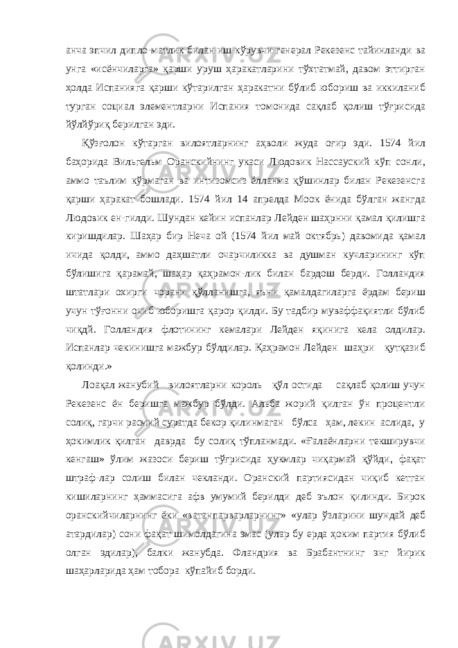 анча эпчил дипло-матлик билан иш кўрувчи генерал Рекезенс тайинланди ва унга «исёнчиларга» қарши уруш ҳаракатларини тўхтатмай, давом эттирган ҳолда Испанияга қарши кўтарилган ҳаракатни бўлиб юбориш ва иккиланиб турган социал элементларни Испания томонида сақлаб қолиш тўғрисида йўлйўриқ берилган эди. Қўзғолон кўтарган вилоятларнинг аҳволи жуда оғир эди. 1574 йил баҳорида Вильгельм Оранскийнинг укаси Людовик Нассауский кўп сонли, аммо таълим кўрмаган ва интизомсиз ёлланма қўшинлар билан Рекезенсга қарши ҳаракат бошлади. 1574 йил 14 апрелда Моок ёнида бўлган жангда Людовик ен-гилди. Шундан кейин испанлар Лейден шаҳрнни қамал қилишга киришдилар. Шаҳар бир Неча ой (1574 йил май октябрь) давомида қамал ичида қолди, аммо даҳшатли очарчиликка ва душман кучларининг кўп бўлишига қарамай, шаҳар қаҳрамон-лик билан бардош берди. Голландия штатлари охирги чорани қўлланишга, яъни қамалдагиларга ёрдам бериш учун тўғонни очиб юборишга қарор қилди. Бу тадбир муваффақиятли бўлиб чиқдй. Голландия флотининг кемалари Лейден яқинига кела олдилар. Испанлар чекинишга мажбур бўлдилар. Қаҳрамон Лейден шаҳри қутқазиб қолинди.» Лоақал жанубий вилоятларни король қўл остида сақлаб қолиш учун Рекезенс ён беришга мажбур бўлди. Альба жорий қилган ўн процентли солиқ, гарчи расмий суратда бекор қилинмаган бўлса ҳам, лекин аслида, у ҳокимлик қилган даврда бу солиқ тўпланмади. «Ғалаёнларни текширувчи кенгаш» ўлим жазоси бериш тўғрисида ҳукмлар чиқармай қўйди, фақат штраф-лар солиш билан чекланди. Оранский партиясидан чиқиб кетган кишиларнинг ҳаммасига афв умумий берилди деб эълон қилинди. Бирок оранскийчиларнинг ёки «ватанпарварларнинг» «улар ўз ларини шундай деб атардилар) сони фақат шимолдагина эмас (улар бу ерда ҳоким партия бўлиб олган эдилар), балки жанубда. Фландрия ва Брабантнинг энг йирик шаҳарларида ҳам тобо ра кўпайиб борди. 