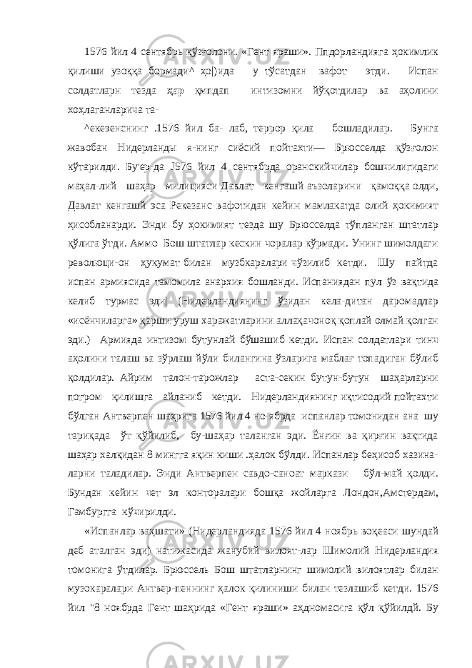 1576 йил 4 сентябрь қўзғолони. «Гент яраши». Ппдорландияга ҳокимлик қилиши узоққа бормади^ ҳо|)ида у тўсатдан вафот этди. Испан солдатларн тезда ҳар қмпдап интизомни йўқотдилар ва аҳолини хоҳлаганларича та- ^екеэенснинг .1576 йил ба- лаб, террор қила бошладилар. Бунга жавобан Нидерланды я-нинг сиёсий пойтахти— Брюсселда қўзғолон кўтарилди. Бу&#39;ер-да J 576 йил 4 сентябрда оранскийчилар бошчилигидаги маҳал-лий шаҳар милицияси Давлат кенгашй аъзоларини қамоққа олди, Давлат кенгашй эса Рекезанс вафотидан кейин мамлакатда олий ҳокимият ҳисобланарди. Энди бу ҳокимият тезда шу Брюсселда тўпланган штатлар қўлига ўтди. Аммо Бош штатлар кескин чоралар кўрмади. Унинг шимолдаги революци-он ҳукумат билан музбкаралари чўзилиб кетди. Шу пайтда испан армиясида тамомила анархия бошланди. Испаниядан пул ўз вақтида келиб турмас эди| (Нидерландиянинг ўзидан кела-дитан даромадлар «исёнчиларга» қарши уруш харажатларини аллақачоноқ қоплай олмай қолган эди.) Армияда интизом бутунлай бўшашиб кетди. Испан солдатлари тинч аҳолини талаш ва зўрлаш йўли билангина ўзларига маблағ топадиган бўлиб қолдилар. Айрим талон-тарожлар аста-секин бутун-бутун шаҳарларни погром қилишга айланиб кетди. Нидерландиянинг иқтисодий пойтахти бўлган Антверпен шаҳрига 1576 йил 4 но-ябрда испанлар томонидан ана шу тариқада ўт қўйилиб, бу-шаҳар таланган эди. Ёнғин ва қирғин вақтида шаҳар халқидан 8 мингга яқин киши .ҳалок бўлди. Испанлар беҳисоб хазина- ларни таладилар. Энди Антверпен савдо-саноат маркази бўл-май қолди. Бундан кейин чет эл конторалари бошқа жойларга Лондон,Амстердам, Гамбургга кўчирилди. «Испанлар ваҳшати» (Нидерландияда 1576 йил 4 ноябрь воқеаси шундай деб аталган эди) натижасида жанубий вилоят-лар Шимолий Нидерландия томонига ўтдилар. Брюссель Бош штатларнинг шимолий вилоятлар билан музокаралари Антвер-пеннинг ҳалок қилиниши билан тезлашиб кетди. 1576 йил &#34;8 ноябрда Гент шаҳрида «Гент яраши» аҳдномасига қўл қўйилдй. Бу 