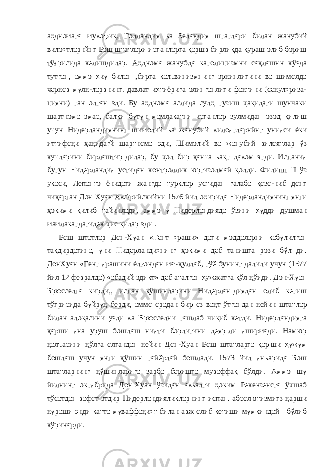 аҳдномага мувофиқ, Голландия ва Зеландия штатлари би лан жанубий вилоятларнйнг Бош штатлари испанларга қаршв бирликда кураш олиб бориш тўғрисида келишдилар. Аҳднома жанубда католицизмни сақлашнн кўзда тутган, аммо хиу билан ,бирга кальвинизмнинг эркинлигини ва шимолда черков мулк-ларвнинг. давлат ихтиёрига олинганлиги фактини (секуляриза- цияни) тан олган эди. Бу аҳднома аслида сулҳ тузиш ҳақидаги шунчаки шартнома эмас, балки бутун мамлакатни испанлар зулмидан озод қилиш учун Нидерландиянинг шимолий ва жа нубий вилоятларнйнг унияси ёки иттифоқи ҳақидагй шартнома эди, Шимолий ва жанубий вилоятлар ўз кучларини бирлаштир-дилар, бу ҳол бир қанча вақт давом этди. Испания бутун Ни дерландия устидан контроллик юргизолмай қолди. Филипп II ўз укаси, Лепанто ёнидаги жангда турклар устидан ғалаба қозо-ниб донг чиқарган Дон-Хуан Авс\рийскийни 1576 йил охирида Нидерландиянинг янги ҳокими қилиб тайинлади, аммо у Нидер ландияда ўзини худди душман мамлакатдагидек ҳис қилар эди-. Бош штатлар Дон-Хуан «Гент яраши» даги моддаларни кабулилган тақдирдагина, уни Нидерландиянинг ҳокими деб танишга рози бўл ди. ДонХуан «Гент ярашини ёлғондан маъқуллаб, гўё бунинг далили учун (1577 йил 12 февралда) «абадий эдикт» деб аталган ҳужжатга қўл қўиди. Дон-Хуан Брюсселга кирди,, испан қўшинларини Нидерлан-диядан олиб кетиш тўғрисида буйруқ берди, аммо орадан бир оз вақт ўтгандан кейин штат лар билан алоқасини узди ва Врюсселни ташлаб чиқиб кетди. Нидерландияга қарши яна уруш бошлаш нияти борлигини деяр-ли яширмади. Намюр қалъасини қўлга олгандан кейин Дон-Хуан Бош штатларга қар|ши ҳужум бошлаш учун янги қўшин тайёрлай бошлади. 1578 йил январида Бош штатларнинг қўшинларига зарба беришга муваффақ бўлди. Аммо шу йилнинг октябрида Дон-Хуан ўзидан аввалги ҳоким Рекензенсга ўхшаб тўсатдан вафот этдир Нидерландияликларнинг испан. абсолютизмигз қарши кураши энди катта муваффақият билан авж олиб кетиши мумкиндай бўлиб кўринарди. 