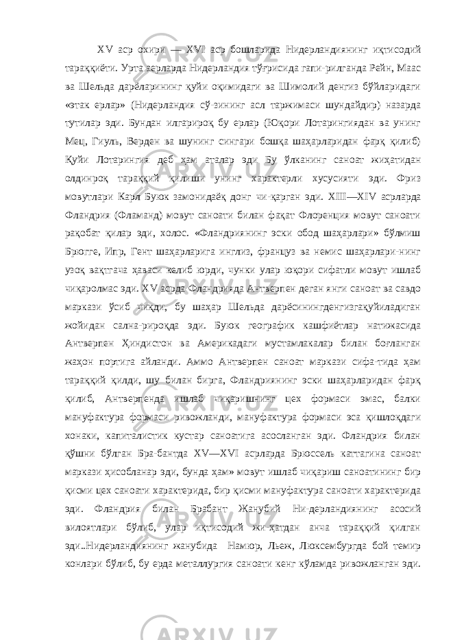  XV аср охири — XVI аср бошларида Нидерландиянинг иқти содий тараққиёти. Урта аерларда Нидерландия тўғрисида гапи-рилганда Рейн, Маас ва Шельда дарёларининг қуйи оқимидаги ва Шимолий денгиз бўйларидаги «этак ерлар» (Нидерландия сў-зининг асл таржимаси шундайдир) назарда тутилар эди. Бундан илгарироқ бу ерлар (Юқори Лотарингиядан ва унинг Мец, Гиуль, Верден ва шунинг сингари бошқа шаҳарларидан фарқ қилиб) Қуйи Лотарингия деб ҳам аталар эди Бу ўлканинг са ноат жиҳатидан олдинроқ тараққий қилиши унинг характерли хусусияти эди. Фриз мовутлари Карл Буюк замонидаёқ донг чи-қарган эди. XIII — XIV асрларда Фландрия (Фламанд) мовут саноати билан фақат Флоренция мовут саноати рақобат қилар эди, холос. «Фландриянинг эски обод шаҳарлари» бўлмиш Брюг ге, Ипр, Гент шаҳарларига инглиз, француз ва немис шаҳарлари-нинг узоқ вақтгача ҳаваси келиб юрди, чунки улар юқори сифатли мовут ишлаб чиқаролмас эди. XV асрда Фландрияда Антверпен деган янги саноат ва савдо маркази ўсиб чиқди, бу шаҳар Шельда дарёсинингденгизгақуйиладиган жойидан сална-рироқда эди. Буюк географик кашфиётлар натижасида Антвер пен Ҳиндистон ва Америкадаги мустамлакалар билан боғланган жаҳон портига айланди. Аммо Антверпен саноат маркази сифа-тида ҳам тараққий қилди, шу билан бирга, Фландриянинг эски шаҳарларидан фарқ қилиб, Антверпенда ишлаб чиқаришнинг цех формаси эмас, балки мануфактура формаси ривожланди, ману фактура формаси эса қишлоқдаги хонаки, капиталистик кустар саноатига асосланган эди. Фландрия билан қўшни бўлган Бра-бантда XV — XVI асрларда Брюссель каттагина саноат маркази ҳисобланар эди, бунда ҳам» мовут ишлаб чиқариш саноатининг бир қисми цех саноати характерида, бир қисми мануфактура саноати характерида эди. Фландрия билан Брабант Жанубий Ни-дерландиянинг асосий вилоятлари бўлиб, улар иқтисодий жи-ҳатдан анча тараққий қилган эди..Нидерландиянинг жанубида Намюр, Льеж, Люксембургда бой темир конлари бўлиб, бу ерда металлургия саноати кенг кўламда ривожланган эди. 