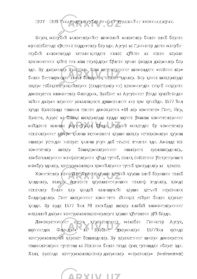 1577—1578 йилларда жанубда синфий курашнйнг кескинлашуви. Бироқ жанубий вилоятларнйнг шимолий вилоятлар билан олиб борган муносабатида кўпгина зиддиятлар бор эди. Артуа ва Г,еннегау деган жануби- ғарбий вилоятларда католи-циздага ихлос қўйган ва испан короли ҳокимиятини қайта тик-лаш тарафдори бўлган кучли феодал дворянлар бор эди. Бу дворянлар Брюссель Бош штатларининг шимолдаги «исёнчи-лар» билан битишувидан аввал бошданоқ норози эдилар. Бир қанча шаҳарларда юқори табақа&#39;патрицийларни (савдогарлар-ни) ҳокимиятдан сиқиб чиқарган демократик элементлар Флан дрия, Брабант ва Артуанинг ўзида кулайгандан кейин дворян-ларнинг революцияга душманлиги яна ҳам кучайди. 1577 йил кузда Брюсселда ташкил топган демократик «18 лар комитета» Гент, Ипр, Брюгге, Аррас ва бошқа шаҳарларда худди шунга ўхшаш комитетларнинг майдонга келиши учун ўрнак бўлди. Расмий жиҳатдан бу комитетлар испанларнинг ҳужум қилиш эҳтимолига қарши шаҳар истеҳкомлари қуриш ишлари устидан назорат қилиш учун деб таъсис этилган эди. Амалда эса коми тетлар шаҳар бошқармаларининг ишларига аралашардилар,. камбағалларнинг манфаатларини қўзда тутиб, солиқ сиёсатини ўзгартиришга мажбур эдилар, контрреволюция ҳомийларини ту тиб қамардилар ва ҳоказо. Комитетлар хоин Дон-Хуанга қарши қатъий кураш олиб боришни талаб қилдилар, халқни ёппасига қуроллантиришни таклиф этдилар, ҳамда испанлар билан ҳар қандай келишувгй! қарши қатъий норозилик билдирдилар. Гент шаҳрининг коми-тети айниқса ғайрат билан ҳаракат қилди. Бу ерда 1577 йил 28 октябрда шаҳар плебей элементларининг маҳаллий дворян контрреволюционерларга қарши қўзғолони рўй берди. Демократиянинг актив ҳаракатларига жавобан Геннегау Артуа, шунингдек Фландрия ва Брабант дворянлари 1577 йил кузида контрреволюцией ҳаракат бошладилар. Бу ҳаракатнинг шиори демократик ташкилотларни тугатиш ва Испания билан тезда сулҳ тузишдан иборат эди. Халқ орасида контрреволюционер-дворянлар «норозилар» ( malcontents ) 