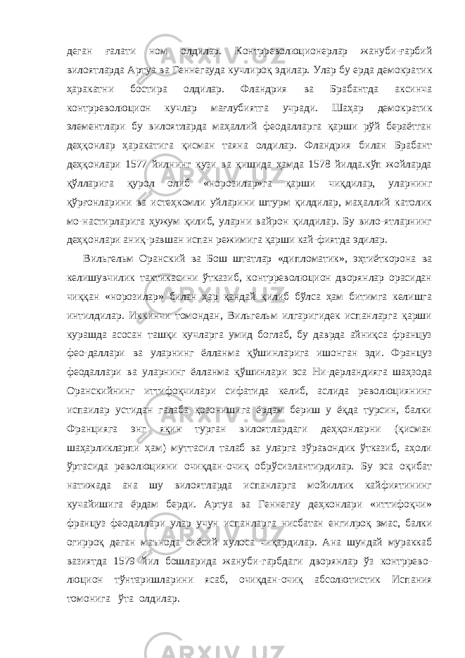 деган ғалати ном олдилар. Контрреволюционерлар жануби-ғарбий вилоятларда Артуа ва Геннегауда кучлироқ эдилар. Улар бу ерда демокра тик ҳаракатни бостира олдилар. Фландрия ва Брабантда аксинча контрреволюцион кучлар мағлубиятга учради. Шаҳар демо кратик элементлари бу вилоятларда маҳаллий феодалларга қарши рўй бераётган деҳқонлар ҳаракатига қисман таяна олди лар. Фландрия билан Брабант деҳқонлари 1577 йилнинг кузи ва қишида ҳамда 1578 йилда.кўп жойларда қўлларига қурол олиб «норозилар»га қарши чиқдилар, уларнинг қўрғонларини ва истеҳкомли уйларини штурм қилдилар, маҳаллий католик мо-настирларига ҳужум қилиб, уларни вайрон қилдилар. Бу вило-ятларнинг деҳқонлари аниқ-равшан испан режимига қарши кай-фиятда эдилар. Вильгельм Оранский ва Бош штатлар «дипломатик», эҳтиёткорона ва келишувчилик тактикасини ўтказиб, контрреволюцион дворянлар орасидан чиққан «норозилар» билан ҳар қандай қилиб бўлса ҳам битимга келишга интилдилар. Иккинчи томондан, Вильгельм илгаригидек испанларга қарши курашда асосан ташқи кучларга умид боглаб, бу даврда айниқса француз фео-даллари ва уларнинг ёлланма қўшинларига ишонган эди. Француз феодаллари ва уларнинг ёлланма қўшинлари эса Ни-дерландияга шаҳзода Оранскийнинг иттифоқчилари сифатида келиб, аслида революциянинг испаилар устидан галаба қозонишига ёрдам бериш у ёқда турсин, балки Францияга энг яқин турган вилоятлардаги деҳқонларни (қисман шаҳарликларпи ҳам) муттасил талаб ва уларга зўравондик ўтказиб, аҳоли ўртасида революцияни очиқдан-очиқ обрўсизлантирдилар. Бу эса оқибат натижада ана шу вилоятларда испанларга мойиллик кайфиятининг кучайишига ёрдам берди. Артуа ва Геннегау деҳконлари «иттифоқчи» француз феодаллари улар учун испанлар га нисбатан енгилроқ эмас, балки огирроқ деган маънода сиёсий хулоса чиқардилар. Ана шундай мураккаб вазиятда 1579 йил бошларида жануби-гарбдаги дворянлар ўз контррево - люцион тўнтаришларини ясаб, очиқдан-очиқ абсолютистик Ис пания томонига ўта олдилар. 