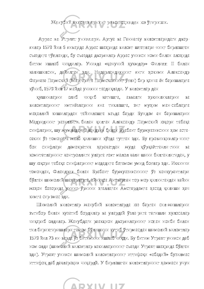 Жанубий вилоятларнинг революциядан юз ўгириши. Аррас ва Утрехт униялари. Артуа ва Геннегау вилоятларидаги двор - янлар 1579 йил 6 январ&#39;да Аррас шаҳрида вилоят штатлари-нинг бирлашган съездига тўпланди, бу съездда дворянлар Ар рас унияси номи-билан алоҳида битим ишлаб чиқдилар. Унияда «қонуний ҳукмдор» Филипп II билан келишилсин, дейилган эди. Нидерландиянииг янги ҳокими Александр Фарнезе Пармский (Маргарита Пармскаянинг ўғли) бир қанча ён беришларга кўниб, 1579 йил 17 майда унияни тасдиқлади. У вилоятлар дан қушинларни олиб чиқиб кетишга, аввалги эркинликларни ва вилоятларнинг имтиёзларини яна тиклашга, энг муҳим ман-сабларга маҳаллий кишилардан тайинлашга ваъда берди Бун дам ен беришларни Мадриднинг разиллиги билан қилган Алек сандр Пармский юқори табақа синфларни, шу жумладан Фландрия билан Брабант буржуазиясини ҳам аста- секин ўз томонига жалб қилишни кўзда тутган эди. Бу провинциялар-нинг бои синфлари демократик ҳаракатдан жуда қўрқаётганли-гини ва комитетларнинг контроллиги уларга ғоят малол кели-шини билганлигидан, у шу юқори табақа синфларнинг мададига батамом умид боғлар эди. Иккинчи томондан, Фландрия билан Брабант буржуазиясининг ўз конкурентлари бўлган шимолий шаҳарларга, айниқса Антверпен тор-мор қилингандан кейин жаҳон бозорида унинг ўрнини эгаллаган Амстердамга ҳасад қилиши ҳеч кимга сир эмас эди. Шимолий вилоятлар жанубий вилоятларда юз берган сил-жишларни эътибор билан кузатиб бордилар ва улардай ўзла-рига тегишли хулосалар чиқариб олдилар. Жанубдаги реакцион дворянларнинг испан ноиби билан тил бириктиришлари тамом бўлишини кутиб ўтирмасдан шимолий вилоятлар 1579 йил 23 ян-варда ўз битимини ишлаб чиқди. Бу битим Утрехт унияси деб ном олди (шимолий вилоятлар вакилларининг съезди Утрехт шаҳрида бўлган эди). Утрехт унияси шимолий вилоятларнинг иттифоқи «абадий» бузилмас иттифоқ деб декларация чиқардй. У бирлашган вилоятларнинг ҳаммаси учун 