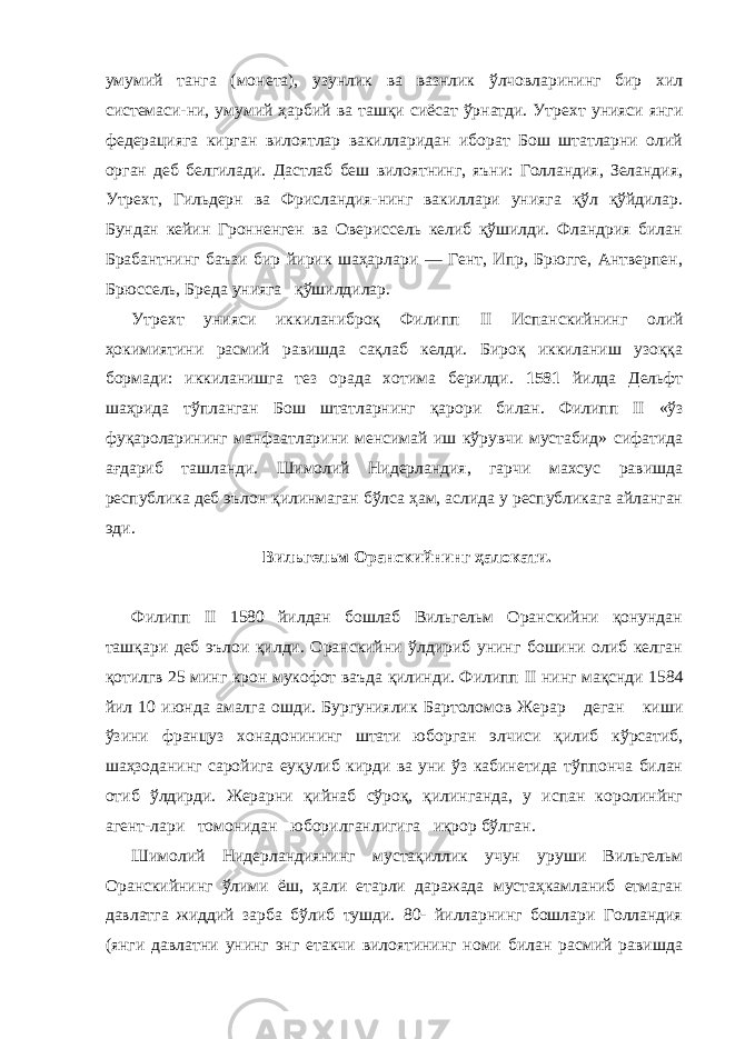 умумий танга (мо нета), узунлик ва вазнлик ўлчовларининг бир хил системаси-ни, умумий ҳарбий ва ташқи сиёсат ўрнатди. Утрехт унияси янги федерацияга кирган вилоятлар вакилларидан иборат Бош штатларни олий орган деб белгилади. Дастлаб беш вилоятнинг, яъни: Голландия, Зеландия, Утрехт, Гильдерн ва Фрисландия-нинг вакиллари унияга қўл қўйдилар. Бундан кейин Гронненген ва Овериссель келиб қўшилди. Фландрия билан Брабантнинг баъзи бир йирик шаҳарлари — Гент, Ипр, Брюгге, Антверпен, Брюссель, Бреда унияга қўшилдилар. Утрехт унияси иккиланиброқ Филипп II Испанскийнинг олий ҳокимиятини расмий равишда сақлаб келди. Бироқ иккиланиш узоққа бормади: иккиланишга тез орада хотима берилди. 1581 йилда Дельфт шаҳрида тўпланган Бош штатларнинг қарори би лан. Филипп II «ўз фуқароларининг манфаатларини менсимай иш кўрувчи мустабид» сифатида ағдариб ташланди. Шимолий Нидерландия, гарчи махсус равишда республика деб эълон қи линмаган бўлса ҳам, аслида у республикага айланган эди. Вильгельм Оранскийнинг ҳалокати. Филипп II 1580 йилдан бошлаб Вильгельм Оранскийни қонундан ташқари деб эълои қилди. Оранскийни ўлдириб унинг бошини олиб келган қотилгв 25 минг крон мукофот ваъда қилинди. Филипп II нинг мақснди 1584 йил 10 июнда амалга ошди. Бургуниялик Бартоломов Жерар деган киши ўзини француз хонадонининг штати юборган элчиси қилиб кўрсатиб, шаҳзоданинг саройига еуқулиб кирди ва уни ўз кабинетида тўппонча билан отиб ўлдирди. Жерарни қийнаб сўроқ, қилинганда, у испан королинйнг агент-лари томонидан юборилганлигига иқрор бўлган. Шимолий Нидерландиянинг мустақиллик учун уруши Вильгельм Оранскийнинг ўлими ёш, ҳали етарли даражада мустаҳкамланиб етмаган давлатга жиддий зарба бўлиб тушди. 80- йилларнинг бошлари Голландия (янги давлатни унинг энг етакчи вилоятининг номи билан расмий равишда 