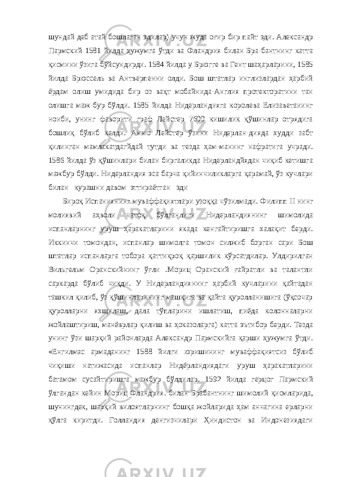 шундай деб атай бошлаган эдилар) учун жуда оғир бир пайт эди. Александр Пармский 1581 йилда ҳужумга ўтди ва Фландрия билан Бра-бантнинг катта қисмини ўзига бўйсундирди. 1584 йилда у Брюг ге ва Гент шаҳарларини, 1585 йилда Брюссель ва Антверпенни олди. Бош штатлар инглизлардан ҳарбий ёрдам олиш умидида бир оз вақт мобайнида-Англия протекторатини тан олишга маж-бур бўлди. 1585 йилда Нидерландияга королева Елизаветаиинг ноиби, унинг фаворити граф Лейстер 7600 кишилик қўшинлар отрядига бошлиқ бўлиб келди. Аммо Лейстер ўзини Нидерлан-дияда худди забт қилинган мамлакатдагйдай тутди ва тезда ҳам-манинг нафратига учради. 1586 йилда ўз қўшинлари билан биргаликда Нидерландйядан чиқиб кетишга мажбур бўлди. Нидерландия эса барча қийинчиликларга қарамай, ўз кучлари билан курашни давом эттираётган эди Бироқ Испаниянинг муваффақиятлари узоққа чўзилмади. Филипп II нинг молиявий аҳволи чатоқ бўлганлиги Нидерлан диянинг шимолида испанларнинг уруш ҳаракатларини якада кенгайтиришга халақит берди. Иккинчи томондан, испанлар шимолга томон силжиб борган сари Бош штатлар испанларга тобора қаттиқроқ қаршилик кўрсатдилар. Улдирилган Виль гельм Оранскийнинг ўғли .Мориц Оранский ғайратли ва талантли саркарда бўлиб чиқди. У Нидерландиянинг ҳарбий кучларини қайтадан ташкил қилиб, ўз қўшинларининг машқига ва қайта қуролланишига (ўқсочар қуролларни яхщилаш, дала тўпларини ишлатиш, пиёда колонналарни жойлаштириш, манёврлар қилиш ва ҳоказоларга) катта эътибор берди. Тезда унинг ўзи шарқий районларда Александр Пармскийга қарши ҳужумга ўтди. «Енгилмас армаданинг 1588 йилги юришининг муваффақиятсиз бўлиб чиқиши натижасида испанлар Нидёрландиядаги уруш ҳаракатларини батамом сусайтиришга мажбур бўлдилар. 1592 йилда герцог Пармский ўлгандан кейин Мориц Фландрия. билан Брабантнинг шимолий қисмларида, шунингдек, шарқий вилоятларнинг бошқа жойларида ҳам анчагина ерларни қўлга киритди. Голландия денгизчилари Ҳиндистон ва Индонезиядаги 